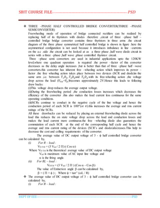 SBIT COURSE FILE----------------------------------------------------------------------- PSD
DEPT OF EEE--------------------------------------------------------------------------------------------PSD
 THREE –PHASE HALF CONTROLLED BRIDGE CONVERTER(THREE –PHASE
SEMICONVERTER)
Freewheeling mode of operation of bridge connected rectifiers can be realized by
replacing half of its thyristors with diodes .therefore ,circuit of three –phase half –
controlled bridge bridge converter contains three thyristors in three arms .the circuit
diagram of the three phase symmetrical half controlled bridge is shown in figure .here the
asymmetrical configuration is not used because it introduces imbalance in line –currents
on the a.c .side .the circuit can be looked at as a three phase ,half wave diode circuit in
series with a three –phase ,half wave ,phase controlled thyristor circuit.
Three –phase semi converters are used in industrial applications upto the 120KW
level,where one quadrant operation is required .the power –factor of this converter
decreases as the delay angle increases ,but is better than that of three –phase half –wave
converters.this converter has inherent free –wheeling action which improves its power –
factor .the free wheeling action takes place between two devices (SCR and diode)in the
same arm ,i.e. between 𝑇1 𝐷4, 𝑇3 𝐷6and 𝑇5 𝐷2.with its free-wheeling action ,the voltage
drop across the load (𝑉𝑇𝐻 +𝑉𝐷 )becomes approximately 2V.Hence this leads to folloeing
draw backs:
(i)This voltage drop reduces the average output voltage.
(ii)During the freewheeling period ,the conduction losses increases which decreases the
efficiency of the converter .this also makes the load current less continuous for the same
operating conditions.
(iii)SCRs continue to conduct in the negative cycle of the line voltage and hence the
conduction period of each SCR is 180 𝑜
(or 𝜋).this increases the average and rms current
ratings of the SCRs.
All these drawbacks can be reduced by placing an external freewheeling diode across the
load this reduces the on state voltage drop across the load and conduction losses and
makes the load current more continuous.the free –wheeling diode also guarantees the
commutation of each SCR at the end of the corresponding half cycle and hence the
average and rms current rating of the devices (SCR’s and diodes)decreases.This help to
decrease the cost and colling requirements of the converter.
The average value of DC output voltage of 3 -  half controlled bridge converter
can be calculated by,
(i) For R – load :
VO TH = (3 Vml / 2 ) ( Cos )
Where VO TH is the theoretical average value of DC output voltage
Vml is maximum value of AC input line voltage and
 is the firing angle.
(ii) For RL – load :
VOTH = (3 Vml / 2  ) (Cos  - Cos )
The value of Extinction angle  can be calculated by,
 = (  +  ) ; Where  = tan-1 (L / R)
 The average value of DC output voltage of 3 -  half controlled bridge converter can be
calculated by,
(i) For R – load :
 