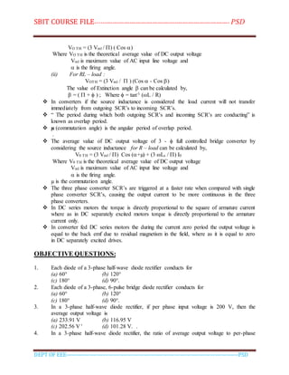 SBIT COURSE FILE----------------------------------------------------------------------- PSD
DEPT OF EEE--------------------------------------------------------------------------------------------PSD
VO TH = (3 Vml / ) ( Cos )
Where VO TH is the theoretical average value of DC output voltage
Vml is maximum value of AC input line voltage and
 is the firing angle.
(ii) For RL – load :
VOTH = (3 Vml /  ) (Cos  - Cos )
The value of Extinction angle  can be calculated by,
 = (  +  ) ; Where  = tan-1 (L / R)
 In converters if the source inductance is considered the load current will not transfer
immediately from outgoing SCR’s to incoming SCR’s.
 “ The period during which both outgoing SCR’s and incoming SCR’s are conducting” is
known as overlap period.
 µ (commutation angle) is the angular period of overlap period.
.
 The average value of DC output voltage of 3 -  full controlled bridge converter by
considering the source inductance for R – load can be calculated by,
V0 TH = (3 Vml / ) Cos (+µ) + (3 Ls / ) I0
Where V0 TH is the theoretical average value of DC output voltage
Vml is maximum value of AC input line voltage and
 is the firing angle.
µ is the commutation angle.
 The three phase converter SCR’s are triggered at a faster rate when compared with single
phase converter SCR’s, causing the output current to be more continuous in the three
phase converters.
 In DC series motors the torque is directly proportional to the square of armature current
where as in DC separately excited motors torque is directly proportional to the armature
current only.
 In converter fed DC series motors the during the current zero period the output voltage is
equal to the back emf due to residual magnetism in the field, where as it is equal to zero
in DC separately excited drives.
OBJECTIVE QUESTIONS:
1. Each diode of a 3-phase half-wave diode rectifier conducts for
(a) 60° (b) 120°
(c) 180° (d) 90°.
2. Each diode of a 3-phase, 6-pulse bridge diode rectifier conducts for
(a) 60° (b) 120°
(c) 180° (d) 90°.
3. In a 3-phase half-wave diode rectifier, if per phase input voltage is 200 V, then the
average output voltage is
(a) 233.91 V (b) 116.95 V
(c) 202.56 V ' (d) 101.28 V. .
4. In a 3-phase half-wave diode rectifier, the ratio of average output voltage to per-phase
 