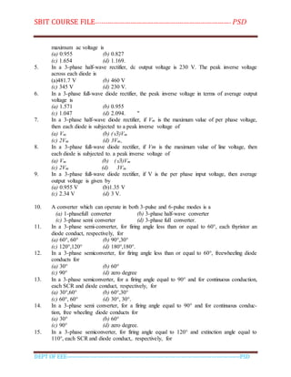 SBIT COURSE FILE----------------------------------------------------------------------- PSD
DEPT OF EEE--------------------------------------------------------------------------------------------PSD
maximum ac voltage is
(a) 0.955 (b) 0.827
(c) 1.654 (d) 1.169.
5. In a 3-phase half-wave rectifier, dc output voltage is 230 V. The peak inverse voltage
across each diode is
(a)481.7 V (b) 460 V
(c) 345 V (d) 230 V.
6. In a 3-phase full-wave diode rectifier, the peak inverse voltage in terms of average output
voltage is
(a) 1.571 (b) 0.955
(c) 1.047 (d) 2.094. "
7. In a 3-phase half-wave diode rectifier, if Vm is the maximum value of per phase voltage,
then each diode is subjected to a peak inverse voltage of
(a) Vm (b) (√3)Vm
(c) 2Vm (d) 3Vm,
8. In a 3-phase full-wave diode rectifier, if Vm is the maximum value of line voltage, then
each diode is subjected to. a peak inverse voltage of
(a) Vm (b) (√3)Vm
(c) 2Vm (d) 3Vm
9. In a 3-phase full-wave diode rectifier, if V is the per phase input voltage, then average
output voltage is given by
(a) 0.955 V (b)1.35 V
(c) 2.34 V (d) 3 V.
10. A converter which can operate in both 3-pulse and 6-pulse modes is a
(a) 1-phasefull converter (b) 3-phase half-wave converter
(c) 3-phase semi converter (d) 3-phase full converter.
11. In a 3-phase semi-converter, for firing angle less than or equal to 60°, each thyristor an
diode conduct, respectively, for
(a) 60°, 60° (b) 90°,30°
(c) 120°,120° (d) 180°,180°.
12. In a 3-phase semiconverter, for firing angle less than or equal to 60°, freewheeling diode
conducts for
(a) 30° (b) 60°
(c) 90° (d) zero degree
13. In a 3-phase semiconverter, for a firing angle equal to 90° and for continuous conduction,
each SCR and diode conduct, respectively, for
(a) 30°,60° (b) 60°,30°
(c) 60°, 60° (d) 30°, 30°.
14. In a 3-phase semi converter, for a firing angle equal to 90° and for continuous conduc-
tion, free wheeling diode conducts for
(a) 30° (b) 60°
(c) 90° (d) zero degree.
15. In a 3-phase semiconverter, for firing angle equal to 120° and extinction angle equal to
110°, each SCR and diode conduct,. respectively, for
 