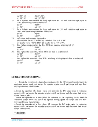 SBIT COURSE FILE----------------------------------------------------------------------- PSD
DEPT OF EEE--------------------------------------------------------------------------------------------PSD
(a) 30°, 60° . (b) 60°, 60° .
(c) 90°, 30° (d) 110°, 30°.
16. In a 3-phase semiconverter, for firing angle equal to 120° and extinction angle equal to
110°, freewheeling diode conducts for
(a)100 (b)200
(c) 50° (d) 110°
17. In a 3-phase semiconverter, for firing angle equal to 120° and extinction angle equal to
100°, none of the bridge elements conduct for
(a)100 (b)200
(c) 30° (d) 60°.
18. A 3-phase semiconverter can work as
(a) converter for  = 0° to 180° (b) converter for  = 0° to 90°
(c) inverter for  =90° to 180° (d) inverter for  = 0° to 90°.
19. In a 3-phase semiconverter, the three SCRs are triggered at an interval of
(a)600 (b)900
(c) 120° (d) 180°.
20. In a 3-phase full converter, the six SCRs are fired at an interval of
(a) 30° (b) 60°
(c) 90° (d) 120°
21. In a 3-phase full converter, three SCRs pertaining to one group are fired at an interval
(a) 30° (b) 60°
(c) 90° (d) 120
. .
SUBJECTIVE QUESTIONS:
1. Explain the operation of a three phase semi converter fed DC separately excited motor in
continuous current mode and derive the equation relating speed and torque and also draw
their speed torque characteristics.
2.Explain the operation of a three phase semi converter fed DC series motor in continuous
current mode and derive the equation relating speed and torque and also draw their speed
torque characteristics.
3.Explain the operation of a three phase full converter fed DC separately excited motor in
continuous current mode and derive the equation relating speed and torque and also draw
their speed torque characteristics.
4.Explain the operation of a three phase full converter fed DC series motor in continuous
current mode and derive the equation relating speed and torque and also draw their speed
torque characteristics.
TUTORIALS
 