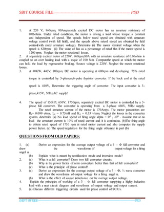 SBIT COURSE FILE----------------------------------------------------------------------- PSD
DEPT OF EEE--------------------------------------------------------------------------------------------PSD
1. A 220 V, 960rpm, 80Aseparately excited DC motor has an armature resistance of
0.06ohms. Under rated conditions, the motor is driving a load whose torque is constant
and independent of speed. The speeds below rated speed are obtained with armature
voltage control (with full field), and the speeds above raterd speed are obtained by field
control(with rated armature voltage). Determine (i) The motor terminal voltage when the
speed is 620rpm. (ii) The value of flux as a percentage of rated flux if the motor speed is
1200 rpm. Neglect the motor rotational losses.
2. A separately excited motor of 220V, 960rpm,80A with an armature resistance of 0.06ohms is
coupled to an over hauling load with a toque of 100 Nm. Computethe speed at which the motor
can hold the load by regenarative braking. Source voltage is 220V. Neglect the motor rotational
losses.
3. A 80KW, 440V, 800rpm, DC motor is operating at 600rpm and developing 75% rated
torque is controlled by 3-phasem,6-pulse thyristor converter. If the back emf at the rated
speed is 410V, Determine the triggering angle of converter. The input converter is 3-
phase,415V, 50Hz,AC supply?
4. The speed of 150HP, 650V, 1750rpm, separately excited DC motor is controlled by a 3-
phase full converter. The converter is operating from a 3-phase 460V, 50Hz supply.
The rated armature current of the motor is 170Amps. The motor parameters are
Ra= 0.099 ohms, La = 0.73mH and Ka = 0.33 v/rpm. Neglect the losses in the converter
system. determine (a) No load speed of firing angle alpha = 00 , 300 . Assume that at no
load the armature current is 10% of rated current and it is continuous. (b)The firing angle
to obtain rated speed of 1750 rpm at rated motor current and also computes the supply
power factor. (c) The speed regulation for the firing angle obtained in part (b)
QUESTIONS FROM OLD PAPERS:
1. (a) Derive an expression for the average output voltage of a 1 – Ф full converter and
draw the waveforms of output voltage for a firing
angel α .
(b) Explain what is meant by rectification mode and inversion mode?
2. (a) What is a full converter? Draw two full converter circuits.
(b) Why is the power factor of semi converters better than that of full converters?
(c) What is the principle of phase control?
3. (a) Derive an expression for the average output voltage of a 3 – Ф, ½ wave converter
and draw the waveforms of output voltage for a firing angel α.
(b) What is the effect of source inductance on the average output voltage.
4. Explain the principles of working of a 3 – Ф full converter supplying a highly inductive
load with a neat circuit diagram and waveforms of output voltage and output current.
5. (a) Discuss different triggering circuits used for phase control of SCR’s.
 