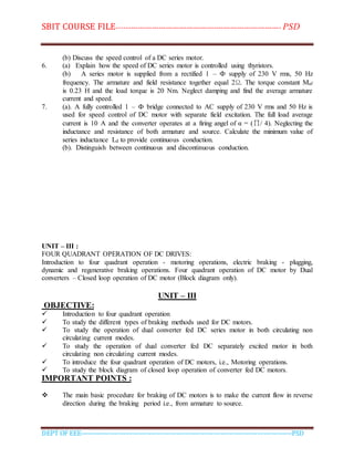 SBIT COURSE FILE----------------------------------------------------------------------- PSD
DEPT OF EEE--------------------------------------------------------------------------------------------PSD
(b) Discuss the speed control of a DC series motor.
6. (a) Explain how the speed of DC series motor is controlled using thyristors.
(b) A series motor is supplied from a rectified 1 – Ф supply of 230 V rms, 50 Hz
frequency. The armature and field resistance together equal 2Ω. The torque constant Maf
is 0.23 H and the load torque is 20 Nm. Neglect damping and find the average armature
current and speed.
7. (a). A fully controlled 1 – Ф bridge connected to AC supply of 230 V rms and 50 Hz is
used for speed control of DC motor with separate field excitation. The full load average
current is 10 A and the converter operates at a firing angel of α = (∏/ 4). Neglecting the
inductance and resistance of both armature and source. Calculate the minimum value of
series inductance Ld to provide continuous conduction.
(b). Distinguish between continuous and discontinuous conduction.
UNIT – III :
FOUR QUADRANT OPERATION OF DC DRIVES:
Introduction to four quadrant operation - motoring operations, electric braking - plugging,
dynamic and regenerative braking operations. Four quadrant operation of DC motor by Dual
converters – Closed loop operation of DC motor (Block diagram only).
UNIT – III
OBJECTIVE:
 Introduction to four quadrant operation
 To study the different types of braking methods used for DC motors.
 To study the operation of dual converter fed DC series motor in both circulating non
circulating current modes.
 To study the operation of dual converter fed DC separately excited motor in both
circulating non circulating current modes.
 To introduce the four quadrant operation of DC motors, i.e., Motoring operations.
 To study the block diagram of closed loop operation of converter fed DC motors.
IMPORTANT POINTS :
 The main basic procedure for braking of DC motors is to make the current flow in reverse
direction during the braking period i.e., from armature to source.
 