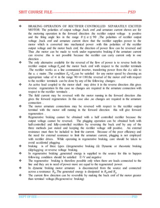 SBIT COURSE FILE----------------------------------------------------------------------- PSD
DEPT OF EEE--------------------------------------------------------------------------------------------PSD
 BRAKING OPERATION OF RECTIFIER CONTROLLED SEPARATELY EXCITED
MOTOR: The polarities of output voltage ,back emf ,and armature current shown are for
the motoring operation in the forward direction .the rectifier output voltage is positive
and the firing angle lies in the range 𝜃 ≤ 𝛼 ≤ 90 ,The polarities of rectifier output
voltage ,back emf and armature current show that the rectifier supplies power to the
motor which is converted into mechanical power .with this polarities of the rectifier
output voltage and the motor back emf, the direction of power flow can be reversed and
Thus ,the motor can be made to work under regenerative braking if the armature current
can reverse .this is not possible because the rectifier can carry current only in one
direction .
 The only alternative available for the reversal of the flow of power is to reverse both the
rectifier output voltage 𝐸 𝑎and the motor back emf with respect to the rectifier terminals
.The rectifier works as a line commutated inverter, transferring power from the d.c side to
the a. c mains .The condition 𝐸𝑏>𝐸 𝑎can be satisfied for any motor speed by choosing an
appropriate value of ∝ in the range 90<∝<180.the reversal of the motor emf with respect
to the rectifier terminals can be done by any of the following changes:
 An active load coupled to the motor shaft may drive it in the reverse direction .this gives
reverse regeneration In this case no changes are required in the armature connection with
respect to the rectifier terminals .
 The field current may be reversed with the motor running in the forward direction .this
gives the forward regeneration .In this case also ,no changes are required in the armature
connection .
 The motor armature connections may be reversed with respect to the rectifier output
terminal with the motor still running in the forward direction this will give forward
regeneration .
 Regenerative braking cannot be obtained with a half controlled rectifier because the
output voltage cannot be reversed. The plugging operation can be obtained both with
half-controlled and fully-controlled rectifiers by reversing the back emf by any of the
three methods just stated and keeping the rectifier voltage still positive. An external
resistance must then be included to limit the current. Because of the poor efficiency and
the need for external resistance to limit the armature current, plugging is not employed
with rectifier drives. While operating in regenerative braking, care should be taken to
avoid accidental plugging.
 braking is of three types (i)regenerative braking (ii) Dynamic or rheostatic braking
(iii)plugging or reverse voltage braking.
 In regenerative braking ,generated energy is supplied to the source for this to happen
following condition should be satisfied E>V and negative
 The regenerative braking is therefore possible only when there are loads connected to the
line and they are in need of power more are equal to the regenerated power.
 In dynamic braking motor armature is disconnected from the source and connected
across a resistance 𝑅 𝐵.The generated energy is dissipated in 𝑅 𝐵and 𝑅 𝑎
 The current flow direction can be reversible by making the back emf of the motor greater
than terminal voltage.(Regenerative braking)
 