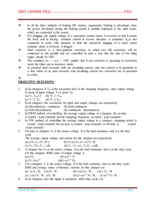 SBIT COURSE FILE----------------------------------------------------------------------- PSD
DEPT OF EEE--------------------------------------------------------------------------------------------PSD
 In all the three methods of braking DC motors, regenerative braking is advantages since
the power developed during the braking period is usefully employed to the other loads,
which are connected to the source.
 For plugging ,the supply voltage of a separately excited motor is reversed so that it assists
the back emf in forcing armature current in reverse direction .A resistance 𝑅 𝐵is also
connected in series with armature to limit the current.for plugging of a series motor
armature alone is reversed .A pluggin
 Dual converter is a four-quadrant converter, in which two full converters will be
connected in anti parallel and are controlled in such a way that the sum of two firing
angles should be 1800.
 The condition (1 + 2) = 1800, implies that if one converter is operating in conversion
mode the other one in inversion mode.
 In practical dual converter with out circulating current, only one convert is in operation at
a time where as in, dual converter with circulating current two converters are in operation
at a time.

OBJECTIVE QUESTIONS :
1. In dc choppers, if Ton is the on-period and f is the chopping frequency, then output voltage
in terms of input voltage Vs is given by
(a) Vs. Ton l f (b) Vs .f / Ton
(c) V / f. Ton (d) Vs. f. Ton
2. In dc choppers, the waveforms for input and output voltages are respectively
(a) discontinuous, continuous (b) both continuous
(c) both discontinuous (d) continuous, discontinuous.
3. In PWM method of controlling the average output voltage in a chopper, the on-time
is (varied / kept constant) but the chopping frequency is(varied / kept constant).
4. In FM method of controlling the average output voltage in a chopper, chopping period is
(varied / kept constant) but on-time is (varied / kept constant) or off-time is (varied
/ kept constant).
5. For type-A chopper, Vs is the source voltage, R is the load resistance and  is the duty
cycle.
The average output voltage and current for this chopper are respectively
(a) Vs, . (Vs / R ) (b) (1-) Vs, (1- ) Vs / R
(c) Vs / V, V s / R (d) Vs / (1 -) , Vs /(1 - )R. .
6. A chopper has Vs as the source voltage, R as the load resistance and  as the duty cycle.
For this chopper, RMS value of output voltage is
(a) Vs (b) ()1/2.Vs
(c) Vs/ ()1/2 (d)(1-)1/2 Vs
7. For a chopper, Vs is the source voltage, R is the load resistance and a is the duty' cycle.
RMS and average values of thyristor currents for this chopper are
(a) .Vs / R, (√)Vs / R (b) (√).Vs / R , (√) .Vs / R
(c) (√) Vs / R , Vs / R (d) (1-)1/2.Vs / R , (1-)1/2Vs / R.
8. In dc choppers, per unit ripple is maximum when duty cycle a is
 