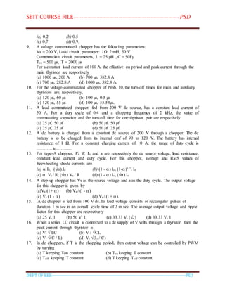 SBIT COURSE FILE----------------------------------------------------------------------- PSD
DEPT OF EEE--------------------------------------------------------------------------------------------PSD
(a) 0.2 (b) 0.5
(c) 0.7 (d) 0.9.
9. A voltage com mutated chopper has the following parameters:
Vs = 200 V, Load circuit parameter: 1Ω, 2 mH, 50 V
Commutation circuit parameters, L = 25 µH , C = 50Fµ
Ton = 500 µs, T = 2000 µs
For a constant load current of 100 A, the effective on period and peak current through the
main thyristor are respectively
(a) 1000 µs, 200 A (b) 700 µs, 382.8 A
(c) 700 µs, 282.8 A (d) 1000 µs, 382.8 A.
10. For the voltage-commutated chopper of Prob. 10, the turn-off times for main and auxiliary
thyristors are, respectively,
(a) 120 µs, 60 µs (b) 100 µs, 0.5 µs
(c) 120 µs, 55 µs (d) 100 µs, 55.54µs.
11. A load commutated chopper, fed from 200 V dc source, has a constant load current of
50 A. For a duty cycle of 0.4 and a chopping frequency of 2 kHz, the value of
commutating capacitor and the turn-off time for one thyristor pair are respectively
(a) 25 µf, 50 µf (b) 50 µf, 50 µf
(c) 25 µf, 25 µf (d) 50 µf, 25 µf.
12. A dc battery is charged from a constant dc source of 200 V through a chopper. The dc
battery is to be charged from its internal emf of 90 to 120 V. The battery has internal
resistance of 1 Ω. For a constant charging current of 10 A, the range of duty cycle is
……….. to……......
13. For type-A chopper; Vs, R, Io and a are respectively the dc source voltage, load resistance,
constant load current and duty cycle. For this chopper, average and RMS values of
freewheeling diode currents are
(a)  Io, (√).Io (b) (1 - ) Io, (1-)1/2. Io
(c) . Vs / R, (√) Vs / R (d) (1 - ) Io, (√).Io
14. A step-up chopper has Vs as the source voltage and a as the duty cycle. The output voltage
for this chopper is given by
(a)Vs (1+ ) (b) Vs / (l - )
(c) Vs (1 - ) (d) Vs / (l + ).
15. A dc chopper is fed from 100 V dc. Its load voltage consists of rectangular pulses of
duration 1 m sec in an overall cycle time of 3 m sec. The average output voltage and ripple
factor for this chopper are respectively
(a) 25 V, 1 (b) 50 V, 1 (c) 33.33 V, (√2) (d) 33.33 V, 1
16. When a series LC circuit is connected to a dc supply of V volts through a thyristor, then the
peak current through thyristor is
(a) V. √ LC (b) V / √CL
(c) V. √(C / L) (d) V. √(L / C)
17. In dc choppers, if T is the chopping period, then output voltage can be controlled by PWM
by varying
(a) T keeping Ton constant (b) Ton keeping T constant
(c) Toff keeping T constant (d) T keeping Toff constant.
 