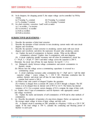 SBIT COURSE FILE----------------------------------------------------------------------- PSD
DEPT OF EEE--------------------------------------------------------------------------------------------PSD
18. In dc choppers, for chopping period T, the output voltage can be controlled by FM by
varying
(a) T keeping Ton constant (b) T keeping Toff constant
(c) Ton keeping T constant (d) Toff keeping T constant
19. In a dual converter, converters 1and2 work as under:
(a) 1 as rectifier, 2 as inverter
(b) l as inverter,2 as rectifier
(c) both as rectifiers
(d) both as inverters.
SUBJECTIVE QUESTIONS :
1. Describe the operation of ideal dual converter.
2. Describe the operation of dual converter in non circulating current mode with neat circuit
diagram and waveforms.
3. Describe the operation of dual converter in circulating current mode with neat circuit
diagram and waveforms and derive the expression for peak value circulating current.
4. (a). Explain the need of commutation in thyristor circuits. What are the different
commutation schemes? Explain class A commutation with neat diagrams.
(b). A circuit employing parallel resonance turn off (class B commutation) circuit has
C = 50 µF, L = 20 µH, V= 200 V and initial voltage across the capacitor is 200 V.
Determine the circuit turn off time for main thyristor for load R = 1.5 Ω.
5. (a) Distinguish clearly between voltage commutation and current commutation in
thyristor circuits.
(b) Discuss how the voltage across a commutating capacitance is reversed in a
commutating circuit.
(c) A circuit employing resonance pulse commutation has C= 20µF and L= 3µH the initial
capacitor voltage = source voltage, Vs = 230 V DC. Determine conduction time for
auxiliary thyristor and circuit turn off time for main thyristor in case
constant load current is 300 A.
6. (a) What is time ratio control of chopper? Explain the operation.
(b) A battery is charged from a constant DC source of 220 V through a chopper. The DC
battery is to be charged from its internal emf of 90 V to 122 V. The battery has internal
resistance of 1Ω. For a constant current charging of 10 A, compute the range of duty cycle.
7. (a). Explain class C type of commutation used for thyristors with appropriate current
and voltage waveforms.
(b). Explain the merits and demerits of self commutation of SCR and its other methods of
commutation.
8. (a). Describe the principle of operation of a step down chopper. Derive an expression for
the average output voltage in terms of input voltage and duty cycle.
(b). A chopper circuit is operating on TRC principle at a frequency 1 KHz on a 220 V DC
supply. If the load voltage is 180 V, calculate the conducting and blocking period of
thyristor in each cycle
 