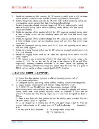 SBIT COURSE FILE----------------------------------------------------------------------- PSD
DEPT OF EEE--------------------------------------------------------------------------------------------PSD
9. Explain the operation of dual converter fed DC separately excited motor in both circulating
current and non circulating modes and also draw their speed torque characteristics.
10. Explain the operation of dual converter fed DC series motor in both circulating current and
non circulating modes and also draw their speed torque characteristics.
11. Explain the operation of single quadrant chopper fed DC series and separately excited
motor in both circulating current and non circulating modes and also draw their speed
torque characteristics.
12. Explain the operation of two quadrant chopper fed DC series and separately excited motor
in both circulating current and non circulating modes and also draw their speed torque
characteristics.
13. Explain the operation of four quadrant chopper fed DC series and separately excited motor
in both circulating current and non circulating modes and also draw their speed torque
characteristics.
14. Explain the regenerative braking method used for DC series and separately excited motors
with neat circuit diagrams.
15. Explain the dynamic braking method used for DC series and separately excited motors with
neat circuit diagrams.
16. Explain the plugging method used for DC series and separately excited motors with neat
circuit diagrams.
17. A DC chopper is used to control the speed of DC shunt motor. The supply voltage to the
chopper is 220V. The on time and the off time of the chopper is 10 ms and 12ms,
respectively. Assuming continuous conduction of the motor current, and neglecting the
armature inductance, determine the average load current when the motor runs at a speed of
146.60 rad/ sec and has a voltage constant Ka of 0.495 V/ A rad/sec.
QUESTIONS FROM OLD PAPERS:
1. (a) Explain how four quadrant operation is achieved by dual converters each of
3 – Ф ½ wave configuration.
(b) Distinguish between circulating current and non circulating current mode of operation.
2. (a) Discuss in detail counter current and dynamic braking operations of DC.
(b) A 400 V, 750 rpm, 70 A DC shunt motor has armature resistance of 0.3Ω.
When running under rated conditions, the motor is to be braked by plugging with armature
current limited 90A. What external resistance should be connected in series with the
armature? Calculate the initial braking torque and it’s value when the speed has fallen to
300rpm.
(a) Draw a neat sketch of a four quadrant chopper for variable speed reversible drive of a
DC series motor. Discuss it’s operation.
(b) A DC chopper has a resistive load of 10Ω and input voltage of 220 V. When the
chopper switch remains on, it’s voltage drop is 2 V and the chopping frequency is 1
KHz.
If the duty cycle is 50 %, determine (i) The average output voltage and
(ii) The output power.
 