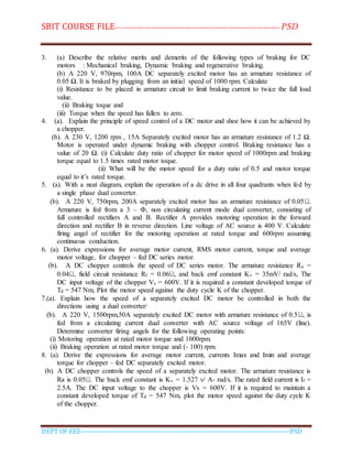 SBIT COURSE FILE----------------------------------------------------------------------- PSD
DEPT OF EEE--------------------------------------------------------------------------------------------PSD
3. (a) Describe the relative merits and demerits of the following types of braking for DC
motors : Mechanical braking, Dynamic braking and regenerative braking.
(b) A 220 V, 970rpm, 100A DC separately excited motor has an armature resistance of
0.05 Ω. It is braked by plugging from an initial speed of 1000 rpm. Calculate
(i) Resistance to be placed in armature circuit to limit braking current to twice the full load
value.
(ii) Braking toque and
(iii) Torque when the speed has fallen to zero.
4. (a). Explain the principle of speed control of a DC motor and shoe how it can be achieved by
a chopper.
(b). A 230 V, 1200 rpm , 15A Separately excited motor has an armature resistance of 1.2 Ω.
Motor is operated under dynamic braking with chopper control. Braking resistance has a
value of 20 Ω. (i) Calculate duty ratio of chopper for motor speed of 1000rpm and braking
torque equal to 1.5 times rated motor toque.
(ii) What will be the motor speed for a duty ratio of 0.5 and motor torque
equal to it’s rated torque.
5. (a). With a neat diagram, explain the operation of a dc drive in all four quadrants when fed by
a single phase dual converter.
(b). A 220 V, 750rpm, 200A separately excited motor has an armature resistance of 0.05Ω.
Armature is fed from a 3 – Ф, non circulating current mode dual converter, consisting of
full controlled rectifiers A and B. Rectifier A provides motoring operation in the forward
direction and rectifier B in reverse direction. Line voltage of AC source is 400 V. Calculate
firing angel of rectifier for the motoring operation at rated torque and 600rpm assuming
continuous conduction.
6. (a). Derive expressions for average motor current, RMS motor current, torque and average
motor voltage, for chopper – fed DC series motor.
(b). A DC chopper controls the speed of DC series motor. The armature resistance Ra =
0.04Ω, field circuit resistance Rf = 0.06Ω, and back emf constant Kv = 35mV/ rad/s, The
DC input voltage of the chopper Vs = 600V. If it is required a constant developed torque of
Td = 547 Nm, Plot the motor speed against the duty cycle K of the chopper.
7.(a). Explain how the speed of a separately excited DC motor be controlled in both the
directions using a dual converter/
(b). A 220 V, 1500rpm,50A separately excited DC motor with armature resistance of 0.5Ω, is
fed from a circulating current dual converter with AC source voltage of 165V (line).
Determine converter firing angels for the following operating points:
(i) Motoring operation at rated motor torque and 1000rpm.
(ii) Braking operation at rated motor torque and (- 100) rpm.
8. (a). Derive the expressions for average motor current, currents Imax and Imin and average
torque for chopper – fed DC separately excited motor.
(b). A DC chopper controls the speed of a separately excited motor. The armature resistance is
Ra is 0.05Ω. The back emf constant is Kv = 1.527 v/ A- rad/s. The rated field current is If =
2.5A. The DC input voltage to the chopper is Vs = 600V. If it is required to maintain a
constant developed torque of Td = 547 Nm, plot the motor speed against the duty cycle K
of the chopper.
 