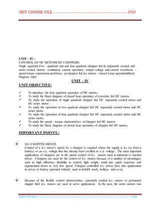 SBIT COURSE FILE----------------------------------------------------------------------- PSD
DEPT OF EEE--------------------------------------------------------------------------------------------PSD
UNIT – IV :
CONTROL OF DC MOTORS BY CHOPPERS:
Single quadrant,Two –quadrant and and four quadrant chopper fed dc separately excited and
series excited motors –continuous current operation –output voltage and current waveforms –
speed torque expressions-problems on chopper fed d.c motors –closed Loop operation(Block
Diagram only)
UNIT – IV
UNIT OBJECTIVE:
.
 To introduce the four quadrant operation of DC motors.
 To study the block diagram of closed loop operation of converter fed DC motors.
 To study the operation of single quadrant chopper fed DC separately excited motor and
DC series motor.
 To study the operation of two quadrant chopper fed DC separately excited motor and DC
series motor.
 To study the operation of four quadrant chopper fed DC separately excited motor and DC
series motor.
 To study the speed – torque characteristics of chopper fed DC motors.
 To study the block diagram of closed loop operation of chopper fed DC motors.
IMPORTANT POINTS :
 D.C.CHOPPER DRIVES
Control of a d.c motor’s speed by a chopper is required where the supply is d.c (as from a
battery) or an a.c. voltage that has already been rectified to a d. voltage. The most important
applications of choppers are in the speed control of d.c. motors used in industrial or traction
drives. Choppers are used for the control of d.c. motors because of a number of advantages,
such as high efficiency, flexibility in control, light weight, small size, quick response, and
regeneration down to very low speed. Chopper controlled d.c. drives have also applications
in servos in battery operated vehicles such as forklift truck, trolleys, and so on.
 Because of the flexible control characteristics, separately excited d.c. motors or permanent
magnet field d.c. motors are used in servo applications. In the past, the series motors was
 