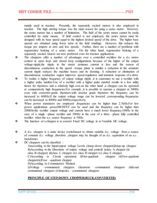 SBIT COURSE FILE----------------------------------------------------------------------- PSD
DEPT OF EEE--------------------------------------------------------------------------------------------PSD
mainly used in traction. Presently, the separately excited motors is also employed in
traction. The high starting torque was the main reason for using a series motor. However,
the series motors has a number of limitations. The field of the series motor cannot be easily
controlled by static means. If field control is not employed, the series motor must be
designed with its base speed equal to the highest desired speed of the drive. The higher base
speeds are obtained using fewer turns in the field windings. However, this reduces the
torque per ampere at zero and low speeds. Further, there are a number of problems with
regenerative braking of a series motor. On the other hand, regenerative braking of a
separately excited motors are now preferred even for traction applications
 The choppers offer a number of advantages over a controlled rectifiers for a d.c motor
control in open loop and closed loop configurations because of the higher of the output
voltage-ripple,the ripple in the motor armature current is less and the reason of
discontinuous conduction in the speed -torque plane is smaller a reduction in the armature
current ripple reduces the machine losses and its derating. A reduction or elimination of
discontinuous conduction region improves speed regulation and transient response of a drive
 To realize a higher frequency of output voltage ripple ,it is customary to use a rectifier with
a higher pulse number.Use of a rectifier with a higher pulse number results in a low utility
factor for thyristors and a relatively high cost.on the other hand ,a chopper can be operated
at comparatively high frequencies.For example ,it is possible to operate a chopper at 300Hz
even with converter-grade thyristors.with inverter grade thyristors the frequency can be
increased to 600Hz.If the output voltage range can be lowered ,corresponding frequencies
can be increased to 400Hz and 800Hz,respectively
 When power transistors are employed ,frequencies can be higher than 2.5kHz.For low
power applications ,powerMOSFET can be used and the frequency can be higher than
200kHz.the rectifier output voltage and current have a much lower frequency,100Hz in the
case of a single –phase rectifier and 300Hz in the case of a three –phase fully controlled
rectifier when the a.c. source frequency is 50Hz.
 The function of a chopper is to convert Fixed DC voltage in to Variable DC voltage.
 A d.c. chopper is a static device (switch)used to obtain variable d.c. voltage from a source
of constant d.c. voltage ,therefore ,chopper may be thought of as d.c .equivalent of an a.c .
transformer
 DC choppers can be classified :
A)according to the Input/output voltage Levels (i)step-down chopper(ii)step-up chopper
B)According to the Directions of output voltage and control( i)class A chopper (ii)
class B chopper( iii)class C chopper (iv) class D chopper (v) class E chopper
C)According to Circuit operation( i)First-quadrant chopper (ii)Two-quadrant
chopper(iii)Four –quadrant chopper
D)According to Commutation Method
(i)Voltage –commutated choppers (ii)current –commutated choppers (iii)Load
commutated choppers (iv)Impulse –commutated choppers
PRINCIPLE OF STEP-DOWN CHOPPER(BUCK-CONVERTER)
 