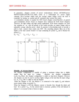 SBIT COURSE FILE----------------------------------------------------------------------- PSD
DEPT OF EEE--------------------------------------------------------------------------------------------PSD
In general,d.c. chopper consists of power semiconductor devices (SCR,BJT,power
MOSFET,IGBT,GTO,MCT,etc.,which works as a switch),input d.c. power supply
,elements (R,L,C,etc)and output load the average output voltage across the load is
controlled by varying on –period and off –period(or duty cycle)of the switch.
A commutation circuitry is required for SCR based chopper circuit.Therefore ,in general
,gate-commutation devices based on choppers have replaced the SCR based choppers
.However ,for high voltage and high current applications ,SCR based choppers are used
.the variations in on –and off periods of the switch provides an output voltage with an
adjustable average value.the power -diode 𝐷 𝑃 operates in freewheeling mode to provide a
path to load –current when switch (s)is OFF .The smoothing inductor filters out of the
ripples in the load current Switch S is kept conducting for period 𝑇𝑜𝑛 and is blocked for
period 𝑇𝑜𝑓𝑓.
𝐸 𝑂= 𝐸 𝑑𝑐 . 𝑇𝑜𝑛 /( 𝑇𝑜𝑛 + 𝑇𝑜𝑓𝑓 )
Principle of step-up choppers
The chopper configurations is capable of giving a maximum voltage that is slightly
smaller than the input d.c .voltage .therefore ,the chopper configuration
(i.e,𝐸𝑜<𝐸 𝑑𝑐)There ,the chopper configuration is called as step-down choppers .However
,the chopper can also be used to produce higher voltages at the load than the input voltage
(i.e., 𝐸𝑜 > 𝐸 𝑑𝑐).this is called as step-up chopper
When the chopper is ON ,the inductor L is connected to the supply 𝐸 𝑑𝑐,and inductor
stores energy during on-period, 𝑇𝑜𝑛.
When the chopper is OFF,the inductor current is forcedto flow through the diode and
load for a period 𝑇𝑜𝑓𝑓 As the current tends to decrease ,polarity of the emf induced in
inductor L is reversed to that of shown in figure
 