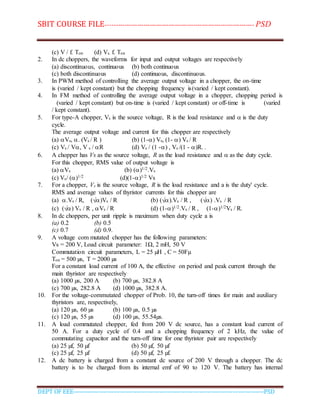 SBIT COURSE FILE----------------------------------------------------------------------- PSD
DEPT OF EEE--------------------------------------------------------------------------------------------PSD
(c) V / f. Ton (d) Vs. f. Ton
2. In dc choppers, the waveforms for input and output voltages are respectively
(a) discontinuous, continuous (b) both continuous
(c) both discontinuous (d) continuous, discontinuous.
3. In PWM method of controlling the average output voltage in a chopper, the on-time
is (varied / kept constant) but the chopping frequency is(varied / kept constant).
4. In FM method of controlling the average output voltage in a chopper, chopping period is
(varied / kept constant) but on-time is (varied / kept constant) or off-time is (varied
/ kept constant).
5. For type-A chopper, Vs is the source voltage, R is the load resistance and  is the duty
cycle.
The average output voltage and current for this chopper are respectively
(a) Vs, . (Vs / R ) (b) (1-) Vs, (1- ) Vs / R
(c) Vs / V, V s / R (d) Vs / (1 -) , Vs /(1 - )R. .
6. A chopper has Vs as the source voltage, R as the load resistance and  as the duty cycle.
For this chopper, RMS value of output voltage is
(a) Vs (b) ()1/2.Vs
(c) Vs/ ()1/2 (d)(1-)1/2 Vs
7. For a chopper, Vs is the source voltage, R is the load resistance and a is the duty' cycle.
RMS and average values of thyristor currents for this chopper are
(a) .Vs / R, (√)Vs / R (b) (√).Vs / R , (√) .Vs / R
(c) (√) Vs / R , Vs / R (d) (1-)1/2.Vs / R , (1-)1/2Vs / R.
8. In dc choppers, per unit ripple is maximum when duty cycle a is
(a) 0.2 (b) 0.5
(c) 0.7 (d) 0.9.
9. A voltage com mutated chopper has the following parameters:
Vs = 200 V, Load circuit parameter: 1Ω, 2 mH, 50 V
Commutation circuit parameters, L = 25 µH , C = 50Fµ
Ton = 500 µs, T = 2000 µs
For a constant load current of 100 A, the effective on period and peak current through the
main thyristor are respectively
(a) 1000 µs, 200 A (b) 700 µs, 382.8 A
(c) 700 µs, 282.8 A (d) 1000 µs, 382.8 A.
10. For the voltage-commutated chopper of Prob. 10, the turn-off times for main and auxiliary
thyristors are, respectively,
(a) 120 µs, 60 µs (b) 100 µs, 0.5 µs
(c) 120 µs, 55 µs (d) 100 µs, 55.54µs.
11. A load commutated chopper, fed from 200 V dc source, has a constant load current of
50 A. For a duty cycle of 0.4 and a chopping frequency of 2 kHz, the value of
commutating capacitor and the turn-off time for one thyristor pair are respectively
(a) 25 µf, 50 µf (b) 50 µf, 50 µf
(c) 25 µf, 25 µf (d) 50 µf, 25 µf.
12. A dc battery is charged from a constant dc source of 200 V through a chopper. The dc
battery is to be charged from its internal emf of 90 to 120 V. The battery has internal
 