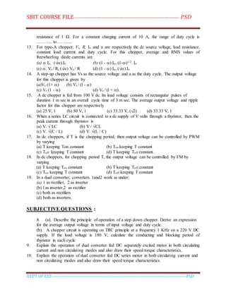 SBIT COURSE FILE----------------------------------------------------------------------- PSD
DEPT OF EEE--------------------------------------------------------------------------------------------PSD
resistance of 1 Ω. For a constant charging current of 10 A, the range of duty cycle is
……….. to……......
13. For type-A chopper; Vs, R, Io and a are respectively the dc source voltage, load resistance,
constant load current and duty cycle. For this chopper, average and RMS values of
freewheeling diode currents are
(a)  Io, (√).Io (b) (1 - ) Io, (1-)1/2. Io
(c) . Vs / R, (√) Vs / R (d) (1 - ) Io, (√).Io
14. A step-up chopper has Vs as the source voltage and a as the duty cycle. The output voltage
for this chopper is given by
(a)Vs (1+ ) (b) Vs / (l - )
(c) Vs (1 - ) (d) Vs / (l + ).
15. A dc chopper is fed from 100 V dc. Its load voltage consists of rectangular pulses of
duration 1 m sec in an overall cycle time of 3 m sec. The average output voltage and ripple
factor for this chopper are respectively
(a) 25 V, 1 (b) 50 V, 1 (c) 33.33 V, (√2) (d) 33.33 V, 1
16. When a series LC circuit is connected to a dc supply of V volts through a thyristor, then the
peak current through thyristor is
(a) V. √ LC (b) V / √CL
(c) V. √(C / L) (d) V. √(L / C)
17. In dc choppers, if T is the chopping period, then output voltage can be controlled by PWM
by varying
(a) T keeping Ton constant (b) Ton keeping T constant
(c) Toff keeping T constant (d) T keeping Toff constant.
18. In dc choppers, for chopping period T, the output voltage can be controlled by FM by
varying
(a) T keeping Ton constant (b) T keeping Toff constant
(c) Ton keeping T constant (d) Toff keeping T constant
19. In a dual converter, converters 1and2 work as under:
(a) 1 as rectifier, 2 as inverter
(b) l as inverter,2 as rectifier
(c) both as rectifiers
(d) both as inverters.
SUBJECTIVE QUESTIONS :
8. (a). Describe the principle of operation of a step down chopper. Derive an expression
for the average output voltage in terms of input voltage and duty cycle.
(b). A chopper circuit is operating on TRC principle at a frequency 1 KHz on a 220 V DC
supply. If the load voltage is 180 V, calculate the conducting and blocking period of
thyristor in each cycle
9. Explain the operation of dual converter fed DC separately excited motor in both circulating
current and non circulating modes and also draw their speed torque characteristics.
10. Explain the operation of dual converter fed DC series motor in both circulating current and
non circulating modes and also draw their speed torque characteristics.
 