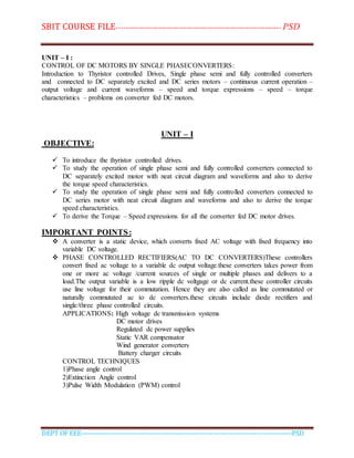 SBIT COURSE FILE----------------------------------------------------------------------- PSD
DEPT OF EEE--------------------------------------------------------------------------------------------PSD
UNIT – I :
CONTROL OF DC MOTORS BY SINGLE PHASECONVERTERS:
Introduction to Thyristor controlled Drives, Single phase semi and fully controlled converters
and connected to DC separately excited and DC series motors – continuous current operation –
output voltage and current waveforms – speed and torque expressions – speed – torque
characteristics – problems on converter fed DC motors.
UNIT – I
OBJECTIVE:
 To introduce the thyristor controlled drives.
 To study the operation of single phase semi and fully controlled converters connected to
DC separately excited motor with neat circuit diagram and waveforms and also to derive
the torque speed characteristics.
 To study the operation of single phase semi and fully controlled converters connected to
DC series motor with neat circuit diagram and waveforms and also to derive the torque
speed characteristics.
 To derive the Torque – Speed expressions for all the converter fed DC motor drives.
IMPORTANT POINTS:
 A converter is a static device, which converts fixed AC voltage with fixed frequency into
variable DC voltage.
 PHASE CONTROLLED RECTIFIERS(AC TO DC CONVERTERS)These controllers
convert fixed ac voltage to a variable dc output voltage.these converters takes power from
one or more ac voltage /current sources of single or multiple phases and delivers to a
load.The output variable is a low ripple dc voltgage or dc current.these controller circuits
use line voltage for their commutation. Hence they are also called as line commutated or
naturally commutated ac to dc converters.these circuits include diode rectifiers and
single/three phase controlled circuits.
APPLICATIONS: High voltage dc transmission systems
DC motor drives
Regulated dc power supplies
Static VAR compensator
Wind generator converters
Battery charger circuits
CONTROL TECHNIQUES
1)Phase angle control
2)Extinction Angle control
3)Pulse Width Modulation (PWM) control
 
