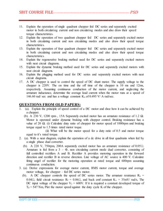 SBIT COURSE FILE----------------------------------------------------------------------- PSD
DEPT OF EEE--------------------------------------------------------------------------------------------PSD
11. Explain the operation of single quadrant chopper fed DC series and separately excited
motor in both circulating current and non circulating modes and also draw their speed
torque characteristics.
12. Explain the operation of two quadrant chopper fed DC series and separately excited motor
in both circulating current and non circulating modes and also draw their speed torque
characteristics.
13. Explain the operation of four quadrant chopper fed DC series and separately excited motor
in both circulating current and non circulating modes and also draw their speed torque
characteristics.
14. Explain the regenerative braking method used for DC series and separately excited motors
with neat circuit diagrams.
15. Explain the dynamic braking method used for DC series and separately excited motors with
neat circuit diagrams.
16. Explain the plugging method used for DC series and separately excited motors with neat
circuit diagrams.
17. A DC chopper is used to control the speed of DC shunt motor. The supply voltage to the
chopper is 220V. The on time and the off time of the chopper is 10 ms and 12ms,
respectively. Assuming continuous conduction of the motor current, and neglecting the
armature inductance, determine the average load current when the motor runs at a speed of
146.60 rad/ sec and has a voltage constant Ka of 0.495 V/ A rad/sec.
QUESTIONS FROM OLD PAPERS:
1. (a). Explain the principle of speed control of a DC motor and shoe how it can be achieved by
a chopper.
(b). A 230 V, 1200 rpm , 15A Separately excited motor has an armature resistance of 1.2 Ω.
Motor is operated under dynamic braking with chopper control. Braking resistance has a
value of 20 Ω. (i) Calculate duty ratio of chopper for motor speed of 1000rpm and braking
torque equal to 1.5 times rated motor toque.
(ii) What will be the motor speed for a duty ratio of 0.5 and motor torque
equal to it’s rated torque.
2. (a). With a neat diagram, explain the operation of a dc drive in all four quadrants when fed by
a single phase dual converter.
(b). A 220 V, 750rpm, 200A separately excited motor has an armature resistance of 0.05Ω.
Armature is fed from a 3 – Ф, non circulating current mode dual converter, consisting of
full controlled rectifiers A and B. Rectifier A provides motoring operation in the forward
direction and rectifier B in reverse direction. Line voltage of AC source is 400 V. Calculate
firing angel of rectifier for the motoring operation at rated torque and 600rpm assuming
continuous conduction.
3. (a). Derive expressions for average motor current, RMS motor current, torque and average
motor voltage, for chopper – fed DC series motor.
(b). A DC chopper controls the speed of DC series motor. The armature resistance Ra =
0.04Ω, field circuit resistance Rf = 0.06Ω, and back emf constant Kv = 35mV/ rad/s, The
DC input voltage of the chopper Vs = 600V. If it is required a constant developed torque of
Td = 547 Nm, Plot the motor speed against the duty cycle K of the chopper.
 