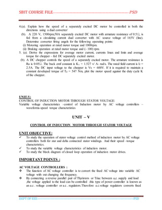 SBIT COURSE FILE----------------------------------------------------------------------- PSD
DEPT OF EEE--------------------------------------------------------------------------------------------PSD
4.(a). Explain how the speed of a separately excited DC motor be controlled in both the
directions using a dual converter/
(b). A 220 V, 1500rpm,50A separately excited DC motor with armature resistance of 0.5Ω, is
fed from a circulating current dual converter with AC source voltage of 165V (line).
Determine converter firing angels for the following operating points:
(i) Motoring operation at rated motor torque and 1000rpm.
(ii) Braking operation at rated motor torque and (- 100) rpm.
5. (a). Derive the expressions for average motor current, currents Imax and Imin and average
torque for chopper – fed DC separately excited motor.
(b). A DC chopper controls the speed of a separately excited motor. The armature resistance is
Ra is 0.05Ω. The back emf constant is Kv = 1.527 v/ A- rad/s. The rated field current is If =
2.5A. The DC input voltage to the chopper is Vs = 600V. If it is required to maintain a
constant developed torque of Td = 547 Nm, plot the motor speed against the duty cycle K
of the chopper.
UNIT-V:
CONTROL OF INDUCTION MOTOR THROUGH STATOR VOLTAGE:
Variable voltage characteristics –control of Induction motor by AC voltage controllers –
waveforms-speed torque characteristics
UNIT – V
CONTROL OF INDUCTION MOTOR THROUGH STATOR VOLTAGE
UNIT OBJECTIVE:
 To study the operation of stator voltage control method of induction motor by AC voltage
controllers both for star and delta connected stator windings. And their speed –torque
characteristics.
 To study the variable voltage characteristics of induction motor.
 To study the block diagram of closed loop operation of induction motor drives.
IMPORTANT POINTS :
AC VOLTAGE CONTROLLERS :
 The function of AC voltage controller is to convert the fixed AC voltage into variable AC
voltage with out changing the frequency.
 By connecting a reverse parallel pair of Thyristors or Triac between a,c .supply and load
,the voltage applied to the load can be controlled .this type of power controller is known as
an a.c . voltage controller or a.c . regulators.Therefore a.c.voltage regulators converts fixed
 