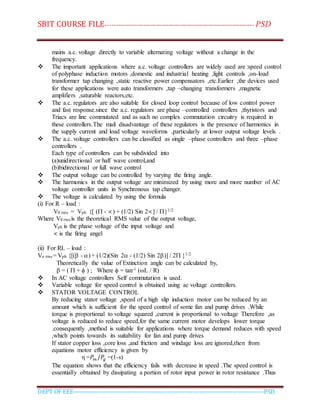 SBIT COURSE FILE----------------------------------------------------------------------- PSD
DEPT OF EEE--------------------------------------------------------------------------------------------PSD
mains a.c. voltage directly to variable alternating voltage without a change in the
frequency.
 The important applications where a.c. voltage controllers are widely used are :speed control
of polyphase induction motors ,domestic and industrial heating ,light controls ,on-load
transformer tap changing ,static reactive power compensators ,etc.Earlier ,the devices used
for these applications were auto transformers ,tap –changing transformers ,magnetic
amplifiers ,saturable reactors,etc.
 The a.c. regulators are also suitable for closed loop control because of low control power
and fast response.since the a.c. regulators are phase –controlled controllers ,thyristors and
Triacs are line commutated and as such no complex commutation circuitry is required in
these controllers.The mail disadvantage of these regulators is the presence of harmonics in
the supply current and load voltage waveforms ,particularly at lower output voltage levels .
 The a.c. voltage controllers can be classified as single –phase controllers and three –phase
controllers .
Each type of controllers can be subdivided into
(a)unidirectional or half wave control,and
(b)bidirectional or full wave control
 The output voltage can be controlled by varying the firing angle.
 The harmonics in the output voltage are minimized by using more and more number of AC
voltage controller units in Synchronous tap changer.
 The voltage is calculated by using the formula
(i) For R – load :
V0 rms = Vph {[ ( - ) + (1/2) Sin 2] / }1/2
Where V0 rms is the theoretical RMS value of the output voltage,
Vph is the phase voltage of the input voltage and
 is the firing angel
(ii) For RL – load :
Vo rms = Vph {[( - ) + (1/2)(Sin 2 - (1/2) Sin 2)] / 2 }1/2
Theoretically the value of Extinction angle can be calculated by,
 = (  +  ) ; Where  = tan-1 (L / R)
 In AC voltage controllers Self commutation is used.
 Variable voltage for speed control is obtained using ac voltage controllers.
 STATOR VOLTAGE CONTROL
By reducing stator voltage ,speed of a high slip induction motor can be reduced by an
amount which is sufficient for the speed control of some fan and pump drives .While
torque is proportional to voltage squared ,current is proportional to voltage Therefore ,as
voltage is reduced to reduce speed,for the same current motor develops lower torque
.consequently ,method is suitable for applications where torque demand reduces with speed
,which points towards its suitability for fan and pump drives
If stator copper loss ,core loss ,and friction and windage loss are ignored,then from
equations motor efficiency is given by
η =𝑃𝑚 /𝑃𝑔 =(1-s)
The equation shows that the efficiency fails with decrease in speed .The speed control is
essentially obtained by dissipating a portion of rotor input power in rotor resistance .Thus
 