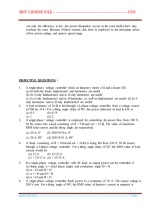 SBIT COURSE FILE----------------------------------------------------------------------- PSD
DEPT OF EEE--------------------------------------------------------------------------------------------PSD
,not only the efficiency is low ,the power dissipation occurs in the rotor itself,which may
overheat the rotor .Because of these reasons ,this drive is employed in fan and pump drives
of low power ratings and narrow speed range.
OBJECTIVE QUESTIONS :
1. A single-phase voltage controller feeds an induction motor (A) and a heater (B)
(a) In both the loads, fundamental and harmonics are useful
(b) In A only fundamental and in B only harmonics are useful
(c) In A only fundamental and in B harmonics as ,well as fundamental are useful (d) In A
only harmonics and in B only fundamental are useful.
2. A load resistance of 10 Ω is fed through a I-phase voltage controller from a voltage source
of 200 sin 314 t. For a firing angle delay of 90°, the power delivered to load in kW, is
(a) 0.5 (b) 0.75
(c) 1 (d) 2.
3. A single-phase voltage controller is employed for controlling the power flow from 260 V,
50 Hz source into a load consisting of R = 5 Ω and L = 12 Ω. The value of maximum
RMS load current and the firing angle are respectively
(a) 20 A, 0° (b) 260/10.91A, 0°
(c) 20 A, 90° (d) 260/10.91 A, 90°.
4. A "load, consisting of R = 10 Ω and L = 10 Ω, is being fed from 230 V, 50 Hz source
through a I-phase voltage controller. For a firing angle delay of 30°, the RMS value of load
current would be
(a) 23 A (b) 23/√2 A
(c) > 23/√2 A (d) < 23/√2 A.
5. In a single-phase voltage controller with RL load, ac output power can be controlled if
(a) firing angle α > (load phase angle) and conduction angle Ø = Π
(b) α > Ø and Ø < Π
(c) α << Ø and Ø = Π
(d) α < Ø and Ø > Π.
6. A single-phase voltage controller feeds power to a resistance of 10 .0. The source voltage is
200 V rms. For a firing angle of 90°, the RMS value of thyristor current in amperes is
 