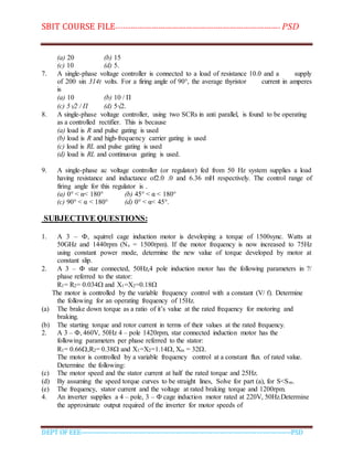 SBIT COURSE FILE----------------------------------------------------------------------- PSD
DEPT OF EEE--------------------------------------------------------------------------------------------PSD
(a) 20 (b) 15
(c) 10 (d) 5.
7. A single-phase voltage controller is connected to a load of resistance 10.0 and a supply
of 200 sin 314t volts. For a firing angle of 90°, the average thyristor current in amperes
is
(a) 10 (b) 10 / Π
(c) 5√2 / Π (d) 5√2.
8. A single-phase voltage controller, using two SCRs in anti parallel, is found to be operating
as a controlled rectifier. This is because
(a) load is R and pulse gating is used
(b) load is R and high-frequency carrier gating is used
(c) load is RL and pulse gating is used
(d) load is RL and continuous gating is used.
9. A single-phase ac voltage controller (or regulator) fed from 50 Hz system supplies a load
having resistance and inductance of2.0 .0 and 6.36 mH respectively. The control range of
firing angle for this regulator is .
(a) 0° < α< 180° (b) 45° < α < 180°
(c) 90° < α < 180° (d) 0° < α< 45°.
SUBJECTIVE QUESTIONS:
1. A 3 – Ф, squirrel cage induction motor is developing a torque of 1500sync. Watts at
50GHz and 1440rpm (Ns = 1500rpm). If the motor frequency is now increased to 75Hz
using constant power mode, determine the new value of torque developed by motor at
constant slip.
2. A 3 – Ф star connected, 50Hz,4 pole induction motor has the following parameters in ?/
phase referred to the stator:
R1= R2= 0.034 and X1=X2=0.18
The motor is controlled by the variable frequency control with a constant (V/ f). Determine
the following for an operating frequency of 15Hz.
(a) The brake down torque as a ratio of it’s value at the rated frequency for motoring and
braking.
(b) The starting torque and rotor current in terms of their values at the rated frequency.
2. A 3 – Ф, 460V, 50Hz 4 – pole 1420rpm, star connected induction motor has the
following parameters per phase referred to the stator:
R1= 0.66,R2= 0.38 and X1=X2=1.14, Xm = 32.
The motor is controlled by a variable frequency control at a constant flux of rated value.
Determine the following:
(c) The motor speed and the stator current at half the rated torque and 25Hz.
(d) By assuming the speed torque curves to be straight lines, Solve for part (a), for S<Sm.
(e) The frequency, stator current and the voltage at rated braking torque and 1200rpm.
4. An inverter supplies a 4 – pole, 3 – Ф cage induction motor rated at 220V, 50Hz.Determine
the approximate output required of the inverter for motor speeds of
 
