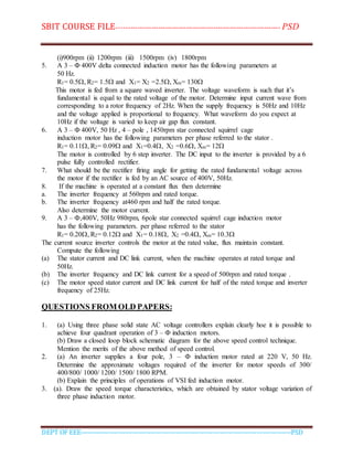 SBIT COURSE FILE----------------------------------------------------------------------- PSD
DEPT OF EEE--------------------------------------------------------------------------------------------PSD
(i)900rpm (ii) 1200rpm (iii) 1500rpm (iv) 1800rpm
5. A 3 – Ф 400V delta connected induction motor has the following parameters at
50 Hz.
R1= 0.5, R2= 1.5 and X1= X2 =2.5, Xm= 130
This motor is fed from a square waved inverter. The voltage waveform is such that it’s
fundamental is equal to the rated voltage of the motor. Determine input current wave from
corresponding to a rotor frequency of 2Hz. When the supply frequency is 50Hz and 10Hz
and the voltage applied is proportional to frequency. What waveform do you expect at
10Hz if the voltage is varied to keep air gap flux constant.
6. A 3 – Ф 400V, 50 Hz , 4 – pole , 1450rpm star connected squirrel cage
induction motor has the following parameters per phase referred to the stator .
R1= 0.11, R2= 0.09 and X1=0.4, X2 =0.6, Xm= 12
The motor is controlled by 6 step inverter. The DC input to the inverter is provided by a 6
pulse fully controlled rectifier.
7. What should be the rectifier firing angle for getting the rated fundamental voltage across
the motor if the rectifier is fed by an AC source of 400V, 50Hz.
8. If the machine is operated at a constant flux then determine
a. The inverter frequency at 560rpm and rated torque.
b. The inverter frequency at460 rpm and half the rated torque.
Also determine the motor current.
9. A 3 – Ф,400V, 50Hz 980rpm, 6pole star connected squirrel cage induction motor
has the following parameters. per phase referred to the stator
R1= 0.20, R2= 0.12 and X1= 0.18, X2 =0.4, Xm= 10.3
The current source inverter controls the motor at the rated value, flux maintain constant.
Compute the following
(a) The stator current and DC link current, when the machine operates at rated torque and
50Hz.
(b) The inverter frequency and DC link current for a speed of 500rpm and rated torque .
(c) The motor speed stator current and DC link current for half of the rated torque and inverter
frequency of 25Hz.
QUESTIONS FROM OLD PAPERS:
1. (a) Using three phase solid state AC voltage controllers explain clearly hoe it is possible to
achieve four quadrant operation of 3 – Ф induction motors.
(b) Draw a closed loop block schematic diagram for the above speed control technique.
Mention the merits of the above method of speed control.
2. (a) An inverter supplies a four pole, 3 – Ф induction motor rated at 220 V, 50 Hz.
Determine the approximate voltages required of the inverter for motor speeds of 300/
400/800/ 1000/ 1200/ 1500/ 1800 RPM.
(b) Explain the principles of operations of VSI fed induction motor.
3. (a). Draw the speed torque characteristics, which are obtained by stator voltage variation of
three phase induction motor.
 
