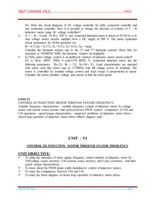 SBIT COURSE FILE----------------------------------------------------------------------- PSD
DEPT OF EEE--------------------------------------------------------------------------------------------PSD
(b). Draw the circuit diagrams of AC voltage controller for delta connected controller and
star connected controller. How it is possible to change the direction of rotation of 3 – Ф
induction motor using AC voltage controllers?
4. A 3 – Ф , 4 pole, 18 Kw, 300 V, star connected induction motor is driven at 50 Hz by a six
step voltage source inverter supplied from a DC supply of 200 V. The motor equivalent
circuit parameters for 50 Hz operation are
R1= 0.1Ω,R2 = 0.17Ω, X1= 0.3Ω, X2= 0.5Ω, Xm = large.
Calculate the harmonic torques due to the 5th and 7th harmonic currents. Show that, for
operation at 1450RPM, 50Hz, the harmonic torques are negligible.
5. (a) Why stator voltage control is an inefficient method of induction motor speed control?
(b) A 3Kw, 400V, 50Hz, 4 pole,1370 RPM, Y- connected induction motor has the
following parameters. Rs=2Ω, Rr = 5Ω, Xs=Xr= 3Ω. Load characteristics are matched
with motor such that motor runs at 1370RPm with full voltage across its terminals. The
motor is controlled by terminal voltage control and load torque is proportional to speed.
Calculate the motor terminal voltage and current at half the rated speed.
UNIT-VI
CONTROL OF INDUCTION MOTOR THROUGH STATOR FREQUENCY:
Variable frequency characteristics –variable frequency control of induction motor by voltage
source and current source inverter and cycloconverters-PWM control –comparison of VSI and
CSI operations –speed torque characteristics –numerical problems on induction motor drives –
closed loop operation of induction motor drives (Block diagram only)
UNIT – VI
CONTROL OF INDUCTION MOTOR THROUGH STATOR FREQUENCY
UNIT OBJECTIVE:
 To study the operation of stator supply frequency control method of induction motor by
VSI(voltage source inverter), CSI (current source inverter) and Cyclo converters. And their
speed –torque characteristics.
 To know about the PWM (pulse width modulation) control of induction motors
 To study the comparisons between VSI and CSI.
 To study the block diagram of closed loop operation of induction motor drives.
 