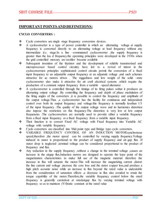 SBIT COURSE FILE----------------------------------------------------------------------- PSD
DEPT OF EEE--------------------------------------------------------------------------------------------PSD
IMPORTANT POINTSAND DEFINITIONS:
CYCLO CONVERTERS :
 Cyclo converters are single stage frequency conversion devices.
 A cycloconverter is a type of power controller in which an alternating voltage at supply
frequency is converted directly to an alternating voltage at load frequency without any
intermediate d.c. stage.In a line –commutated cycloconverter ,the supply frequency is
greater than the loa d frequency.the operating principles were developed in the 1930s when
the grid controlled mercury arc rectifier became available
 Subsequent invention of the thyristor and the development of reliable transistorized and
microprocessor based control circuitry have led to a revival of intrest in the
cycloconversion principles sophisticated control circuits permit the conversion of a fixed
input frequency to an adjustable output frequency at an adjustale voltage ,and such schemes
attractive for ac motors drives . The ruggedness and low weight of the solid –state
cycloconverter also make it attractive for air craft electrical systems ,which require the
production of a constant output frequency from a variable –speed alternator .
 A cycloconverter is controlled through the timings of its firing pulses sothat it produces an
alternating output voltage .By controlling the frequency and depth of phase modulation of
the firing angles of the converters ,it is possible to control the frequency and amplitude of
the output voltage.Thus ,a cycloconverter has the facility for continuous and independent
control over both its output frequency and voltage.this frequency is normally lessthan 1/3
of the input frequency .The quality of the output voltage wave and its harmonics distortion
also impose the restriction on this frequency.The distortion is very low at low output
frequencies .The cycloconverters are normally used to provide either a variable frequency
from a fixed input frequency or a fixed frequency from a variable input frequency.
 Their function is to convert Fixed AC voltage with Fixed frequency into Variable AC
voltage with variable frequency.
 Cyclo converters are classified into Mid point type and Bridge type cyclo converters.
 VARIABLE FREQUENCY CONTROL OF AN INDUCTION MOTOR:synchronous
speed,therefore ,the motor speed can be controlled by varying supply frequency.Voltage
induced in stator is proportional to the product of supply frequency and air-gap flux .If
stator drop is neglected ,terminal voltage can be considered proportional to the product of
frequency and flux.
 Any reduction in the supply frequency ,without a change in the terminal voltage ,causes an
increase in the airgap flux.Induction motors are designed to operate the knee point of the
magnetization characteristics to make full use of the magnetic material .therefore the
increase in flux will saturate the motor.This will increase the magnetizing current ,distort
the line current and voltage ,increase the core loss and the stator copper loss,and produce a
high pitch acoustic noise while an increase in flux beyond the rated value is undesirable
from the consideration of saturation effects ,a decrease in flux also avoided to retain the
torque capability of the motor.Therefore,the variable frequency control below the rated
frequency is generally carriedout at ratedairgap flux by varying terminal voltage with
frequency so as to maintain (V/f)ratio constant at the rated value
 