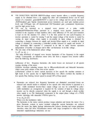 SBIT COURSE FILE----------------------------------------------------------------------- PSD
DEPT OF EEE--------------------------------------------------------------------------------------------PSD
 VSI INDUCTION MOTOR DRIVES:voltage source inverter allows a variable frequency
supply to be obtained from a dc supply.Any other self commutated device can be used
instead of a transistor .generallyMOSFET is used in low voltage and low power invereters
,IGBT(insulated gate bipolar transistor)and power transistors are used upto medium power
levels and GTO(gate turn off thyristor)and IGCT(insulated gate commutated thyristor)are
used for high power levels.
 VSI can be operated as a stepped wave inverter or a pulse –width
modulated(PWM)inverter.When operated as a stepped wave inverter ,transistors are
switched in the sequence of their numbers with a time difference of T/6 and each transistor
is kept on for the duration T/2 ,where T is the time period for one cycle.Frequency of
inverter operation is varied by varying T and the output voltage of the inverter is varied by
varying dc input voltage .when supply is dc,variable dc input voltage is obtained by
connecting a chopper between dc supply and inverter.When supply is ac ,variable dc input
voltage is obtained by connecting a controlled rectifier between ac supply and inverter .A
large electrolytic filter capacitor C connected in dc link to make inverter operation
independenr of rectifier or chopper and to filter out harmonics in dc link voltage .
 The rms value of the fundamental phase voltage
V=√2 /𝜋 (𝑉𝑑 )
The main drawback of stepped wave inverter harmonics of low frequency in the output
voltage. Consequently ,an induction motor drive fed from a stepped wave inverter suffers
from the following drawbacks:
(a)Because of low frequency harmonics ,the motor losses are increased at all speeds
causing derating of the motor
(b)Motor develops pulsating torques due to fifth,seventh,eleventh and thirteenth harmonics
which cause jerky motion of the rotor at low speeds
(c)Harmonics content in motor current increases at low speeds the machine saturates at
light loads at low speeds due to high(V/f)ratio.these two effects overheat the machine at
low speeds.Thus limiting lowest speed to around 40% of base speed
 Harmonics are reduced ,low frequency harmonics are eliminated ,associated losses are
reduced and smooth motion is obtained at low speeds also when inverter is operated as a
pulse –width modulated inverter.Since output voltage can noe be controlled by pulse-
width modulation ,no arrangement is required for the variation of input dc voltage ,hence
inverter can be directly connected when the supply is dc and through a diode rectifier
when supply is ac..The fundamental component in the output phase voltage of a PWM
inverter operating with sinusoidal PWM is given by
V=m. (𝑉𝑑 /2 √2 )
Where m is the modulation index .
The harmonics in the motor current produce torque pulsation and derate the motor .For a
given Harmonic content in motor terminal voltage.the current harmonics are reduced
when the motor has higher leakage inductance,this reduces derating and torque pulsations
.therefore when fed from VSI,induction motors with l,arge (compared to when fed from
sinusoidal supply)leakage inductance are use
 