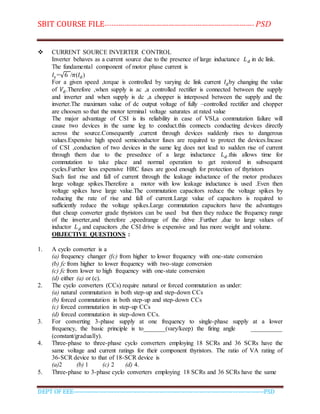 SBIT COURSE FILE----------------------------------------------------------------------- PSD
DEPT OF EEE--------------------------------------------------------------------------------------------PSD
 CURRENT SOURCE INVERTER CONTROL
Inverter behaves as a current source due to the presence of large inductance 𝐿 𝑑 in dc link.
The fundamental component of motor phase current is
𝐼𝑠 =√6 /𝜋(𝐼 𝑑)
For a given speed ,torque is controlled by varying dc link current 𝐼 𝑑by changing the value
of 𝑉𝑑.Therefore ,when supply is ac ,a controlled rectifier is connected between the supply
and inverter and when supply is dc ,a chopper is interposed between the supply and the
inverter.The maximum value of dc output voltage of fully –controlled rectifier and chopper
are choosen so that the motor terminal voltage saturates at rated value
The major advantage of CSI is its reliability in case of VSI,a commutation failure will
cause two devices in the same leg to conduct.this connects conducting devices directly
across the source.Consequently ,current through devices suddenly rises to dangerous
values.Expensive high speed semiconductor fuses are required to protect the devices.Incase
of CSI ,conduction of two devices in the same leg does not lead to sudden rise of current
through them due to the presednce of a large inductance 𝐿 𝑑.this allows time for
commutation to take place and normal operation to get restored in subsequent
cycles.Further less expensive HRC fuses are good enough for protection of thyristors
Such fast rise and fall of current through the leakage inductance of the motor produces
large voltage spikes.Therefore a motor with low leakage inductance is used .Even then
voltage spikes have large value.The commutation capacitors reduce the voltage spikes by
reducing the rate of rise and fall of current.Large value of capacitors is required to
sufficiently reduce the voltage spikes.Large commutation capacitors have the advantages
that cheap converter grade thyristors can be used but then they reduce the frequency range
of the inverter,and therefore ,speedrange of the drive .Further ,due to large values of
inductor 𝐿 𝑑 and capacitors ,the CSI drive is expensive and has more weight and volume.
OBJECTIVE QUESTIONS :
1. A cyclo converter is a
(a) frequency changer (fc) from higher to lower frequency with one-state conversion
(b) fc from higher to lower frequency with two-stage conversion
(c) fc from lower to high frequency with one-state conversion
(d) either (a) or (c).
2. The cyclo converters (CCs) require natural or forced commutation as under:
(a) natural commutation in both step-up and step-down CCs
(b) forced commutation in both step-up and step-down CCs
(c) forced commutation in step-up CCs
(d) forced commutation in step-down CCs.
3. For converting 3-phase supply at one frequency to single-phase supply at a lower
frequency, the basic principle is to_______(vary/keep) the firing angle __________
(constant/gradually).
4. Three-phase to three-phase cyclo converters employing 18 SCRs and 36 SCRs have the
same voltage and current ratings for their component thyristors. The ratio of VA rating of
36-SCR device to that of 18-SCR device is
(a)2 (b) 1 (c) 2 (d) 4.
5. Three-phase to 3-phase cyclo converters employing 18 SCRs and 36 SCRs have the same
 