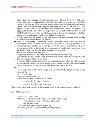 SBIT COURSE FILE----------------------------------------------------------------------- PSD
DEPT OF EEE--------------------------------------------------------------------------------------------PSD
Figure shows the technique of controlled conversion from ac to dc for a half wave
circuit which uses a unidirectional switch.when this switch S is turned on ,it conducts
current in the direction of the arrow.the output voltage waveform depends on the switch
control waveform and the pulse triggered switch,such as SCR,GTO,and MCTs or level
triggered switch such as BJT,MOSFET,and IGBTs.current pulses are required for
triggering SCRs and GTOs whereas voltage pulses are required for MCTs,MOSFETs and
IGBTs.Usually the source has an inductance ,such as the ac line inductance or leakage
inductance of transformer.for analysis we neglect this inductance
 A firing angle may be defined as “the angle between the instant thyristor would conduct
if it were a diode and the instant it is triggered.”
 Effect of Freewheeling Diode:Many circuits ,particularly those which are half or
uncontrolled ,include a diode acrose the load .this diode is variously described as a
commutating diode ,flywheel diode or bypass diode.this diode is commonly described as
a commutating diode as its function is to commutate or transfer load current away from
the rectifier whenever the load voltage goes into a reverse state.
This diode serves two main functions :
(i)It prevents reversal of load voltage except for small diode voltage drop
(ii)It transfers the load current away from the main rectifier ,there by allowing all of its
thyristors to regain their blocking states.
 A semi (or half) controlled converter is one quadrant converter where as a full converter
is two quadrant converter in which, voltage polarity can be reversible but current polarity
can not be reversible because of the uni directional properties of the SCR.

The average value of DC output voltage of 1 -  half controlled bridge converter can be
calculated by,
(i) For R – load :
Torque-speed characteristics:-
*the armature voltage equations are as follows:
𝑒 𝑎=e=𝑅 𝑎 𝑖 𝑎+𝐿 𝑎
𝑑
𝑑𝑡
𝑖 𝑎+𝑒 𝑏 ∝<wt<𝜋
𝑒 𝑎=0=𝑅 𝑎 𝑖 𝑎 + 𝐿 𝑎
𝑑
𝑑𝑡
𝑖 𝑎 + 𝑒 𝑏 𝜋<wt< 𝜋+∝
With a single phase semi converter in the armature circuit is the average armature voltage is
𝑒 𝑎= 1/𝜋 ∫ em
𝜋
∝
sinwt dwt
VO TH = (Vm/ ) (1 + Cos )
Where VO TH is the theoretical average value of DC output voltage
Vm is maximum value of AC input voltage and
 is the firing angle.
*The steady state speed equation is given by
N=(ea-𝑅 𝑎 𝑖 𝑎)/ 𝐾𝑎∅= (em(1+cos∝)/𝜋𝐾𝑎∅ )–(𝑅 𝑎T/ (𝐾𝑎∅)2
 