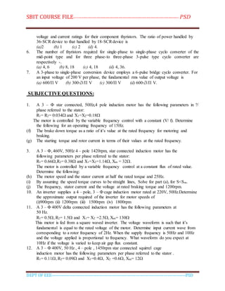 SBIT COURSE FILE----------------------------------------------------------------------- PSD
DEPT OF EEE--------------------------------------------------------------------------------------------PSD
voltage and current ratings for their component thyristors. The ratio of power handled by
36-SCR device to that handled by 18-SCRdevice is
(a)2 (b) 1 (c) 2 (d) 4.
6. The number of thyristors required for single-phase to single-phase cyclo converter of the
mid-point type and for three phase-to three-phase 3-pulse type cyclo converter are
respectively -.
(a) 4, 6 (b) 8, 18 (c) 4, 18 (d) 4, 36.
7. A 3-phase to single-phase conversion device employs a 6-pulse bridge cyclo converter. For
an input voltage of 200 V per phase, the fundamental rms value of output voltage is
(a) 600/Π V (b) 300√3/Π V (c) 300/Π V (d) 600√3/Π V.
SUBJECTIVE QUESTIONS:
1. A 3 – Ф star connected, 50Hz,4 pole induction motor has the following parameters in ?/
phase referred to the stator:
R1= R2= 0.034 and X1=X2=0.18
The motor is controlled by the variable frequency control with a constant (V/ f). Determine
the following for an operating frequency of 15Hz.
(f) The brake down torque as a ratio of it’s value at the rated frequency for motoring and
braking.
(g) The starting torque and rotor current in terms of their values at the rated frequency.
3. A 3 – Ф, 460V, 50Hz 4 – pole 1420rpm, star connected induction motor has the
following parameters per phase referred to the stator:
R1= 0.66,R2= 0.38 and X1=X2=1.14, Xm = 32.
The motor is controlled by a variable frequency control at a constant flux of rated value.
Determine the following:
(h) The motor speed and the stator current at half the rated torque and 25Hz.
(i) By assuming the speed torque curves to be straight lines, Solve for part (a), for S<Sm.
(j) The frequency, stator current and the voltage at rated braking torque and 1200rpm.
10. An inverter supplies a 4 – pole, 3 – Ф cage induction motor rated at 220V, 50Hz.Determine
the approximate output required of the inverter for motor speeds of
(i)900rpm (ii) 1200rpm (iii) 1500rpm (iv) 1800rpm
11. A 3 – Ф 400V delta connected induction motor has the following parameters at
50 Hz.
R1= 0.5, R2= 1.5 and X1= X2 =2.5, Xm= 130
This motor is fed from a square waved inverter. The voltage waveform is such that it’s
fundamental is equal to the rated voltage of the motor. Determine input current wave from
corresponding to a rotor frequency of 2Hz. When the supply frequency is 50Hz and 10Hz
and the voltage applied is proportional to frequency. What waveform do you expect at
10Hz if the voltage is varied to keep air gap flux constant.
12. A 3 – Ф 400V, 50 Hz , 4 – pole , 1450rpm star connected squirrel cage
induction motor has the following parameters per phase referred to the stator .
R1= 0.11, R2= 0.09 and X1=0.4, X2 =0.6, Xm= 12
 