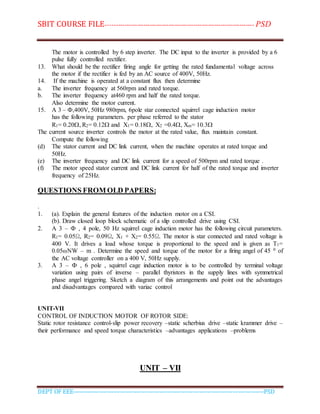 SBIT COURSE FILE----------------------------------------------------------------------- PSD
DEPT OF EEE--------------------------------------------------------------------------------------------PSD
The motor is controlled by 6 step inverter. The DC input to the inverter is provided by a 6
pulse fully controlled rectifier.
13. What should be the rectifier firing angle for getting the rated fundamental voltage across
the motor if the rectifier is fed by an AC source of 400V, 50Hz.
14. If the machine is operated at a constant flux then determine
a. The inverter frequency at 560rpm and rated torque.
b. The inverter frequency at460 rpm and half the rated torque.
Also determine the motor current.
15. A 3 – Ф,400V, 50Hz 980rpm, 6pole star connected squirrel cage induction motor
has the following parameters. per phase referred to the stator
R1= 0.20, R2= 0.12 and X1= 0.18, X2 =0.4, Xm= 10.3
The current source inverter controls the motor at the rated value, flux maintain constant.
Compute the following
(d) The stator current and DC link current, when the machine operates at rated torque and
50Hz.
(e) The inverter frequency and DC link current for a speed of 500rpm and rated torque .
(f) The motor speed stator current and DC link current for half of the rated torque and inverter
frequency of 25Hz.
QUESTIONS FROM OLD PAPERS:
.
1. (a). Explain the general features of the induction motor on a CSI.
(b). Draw closed loop block schematic of a slip controlled drive using CSI.
2. A 3 – Ф , 4 pole, 50 Hz squirrel cage induction motor has the following circuit parameters.
R1= 0.05Ω, R2= 0.09Ω, X1 + X2= 0.55Ω. The motor is star connected and rated voltage is
400 V. It drives a load whose torque is proportional to the speed and is given as T1=
0.05ωNW – m . Determine the speed and torque of the motor for a firing angel of 45 0 of
the AC voltage controller on a 400 V, 50Hz supply.
3. A 3 – Ф , 6 pole , squirrel cage induction motor is to be controlled by terminal voltage
variation using pairs of inverse – parallel thyristors in the supply lines with symmetrical
phase angel triggering. Sketch a diagram of this arrangements and point out the advantages
and disadvantages compared with variac control
UNIT-VII
CONTROL OF INDUCTION MOTOR OF ROTOR SIDE:
Static rotor resistance control-slip power recovery –static scherbius drive –static krammer drive –
their performance and speed torque characteristics –advantages applications –problems
UNIT – VII
 