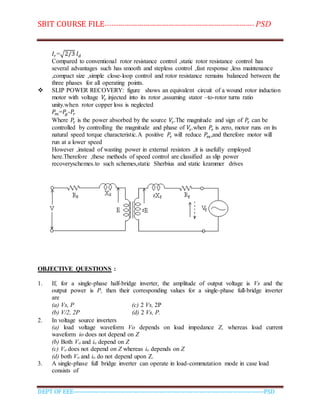 SBIT COURSE FILE----------------------------------------------------------------------- PSD
DEPT OF EEE--------------------------------------------------------------------------------------------PSD
𝐼𝑟=√2/3 𝐼 𝑑
Compared to conventional rotor resistance control ,static rotor resistance control has
several advantages such has smooth and stepless control ,fast response ,less maintenance
,compact size ,simple close-loop control and rotor resistance remains balanced between the
three phases for all operating points.
 SLIP POWER RECOVERY: figure shows an equivalent circuit of a wound rotor induction
motor with voltage 𝑉𝑟 injected into its rotor ,assuming stator –to-rotor turns ratio
unity.when rotor copper loss is neglected
𝑃𝑚=𝑃𝑔-𝑃𝑟
Where 𝑃𝑟 is the power absorbed by the source 𝑉𝑟.The magnitude and sign of 𝑃𝑟 can be
controlled by controlling the magnitude and phase of 𝑉𝑟.when 𝑃𝑟 is zero, motor runs on its
natural speed torque characteristic.A positive 𝑃𝑟 will reduce 𝑃𝑚,and therefore motor will
run at a lower speed
However ,instead of wasting power in external resistors ,it is usefully employed
here.Therefore ,these methods of speed control are classified as slip power
recoveryschemes.to such schemes,static Sherbius and static krammer drives
OBJECTIVE QUESTIONS :
1. If, for a single-phase half-bridge inverter, the amplitude of output voltage is Vs and the
output power is P, then their corresponding values for a single-phase full-bridge inverter
are
(a) Vs, P (c) 2 Vs, 2P
(b) V/2, 2P (d) 2 Vs, P.
2. In voltage source inverters
(a) load voltage waveform Vo depends on load impedance Z, whereas load current
waveform io does not depend on Z
(b) Both Vo and io depend on Z
(c) Vo does not depend on Z whereas io depends on Z
(d) both Vo and io do not depend upon Z.
3. A single-phase full bridge inverter can operate in load-commutation mode in case load
consists of
 