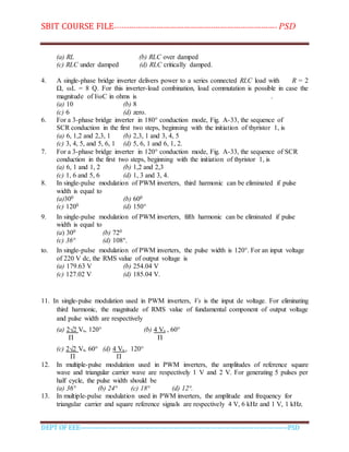 SBIT COURSE FILE----------------------------------------------------------------------- PSD
DEPT OF EEE--------------------------------------------------------------------------------------------PSD
(a) RL (b) RLC over damped
(c) RLC under damped (d) RLC critically damped.
4. A single-phase bridge inverter delivers power to a series connected RLC load with R = 2
Ω, ωL = 8 Q. For this inverter-load combination, load commutation is possible in case the
magnitude of l/ωC in ohms is .
(a) 10 (b) 8
(c) 6 (d) zero.
6. For a 3-phase bridge inverter in 180° conduction mode, Fig. A-33, the sequence of
SCR conduction in the first two steps, beginning with the initiation of thyristor 1, is
(a) 6, 1,2 and 2,3, 1 (b) 2,3, 1 and 3, 4, 5
(c) 3, 4, 5, and 5, 6, 1 (d) 5, 6, 1 and 6, 1, 2.
7. For a 3-phase bridge inverter in 120° conduction mode, Fig. A-33, the sequence of SCR
conduction in the first two steps, beginning with the initiation of thyristor 1, is
(a) 6, 1 and 1, 2 (b) 1,2 and 2,3
(c) 1, 6 and 5, 6 (d) 1, 3 and 3, 4.
8. In single-pulse modulation of PWM inverters, third harmonic can be eliminated if pulse
width is equal to
(a)300 (b) 600
(c) 1200 (d) 150°
9. In single-pulse modulation of PWM inverters, fifth harmonic can be eliminated if pulse
width is equal to
(a) 300 (b) 720
(c) 36° (d) 108°.
to. In single-pulse modulation of PWM inverters, the pulse width is 120°. For an input voltage
of 220 V dc, the RMS value of output voltage is
(a) 179.63 V (b) 254.04 V
(c) 127.02 V (d) 185.04 V.
11. In single-pulse modulation used in PWM inverters, Vs is the input de voltage. For eliminating
third harmonic, the magnitude of RMS value of fundamental component of output voltage
and pulse width are respectively
(a) 2√2 Vs, 120° (b) 4 Vs , 60°
Π Π
(c) 2√2 Vs, 60° (d) 4 Vs , 120°
Π Π
12. In multiple-pulse modulation used in PWM inverters, the amplitudes of reference square
wave and triangular carrier wave are respectively 1 V and 2 V. For generating 5 pulses per
half cycle, the pulse width should be
(a) 36° (b) 24° (c) 18° (d) 12°.
13. In multiple-pulse modulation used in PWM inverters, the amplitude and frequency for
triangular carrier and square reference signals are respectively 4 V, 6 kHz and 1 V, 1 kHz.
 