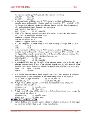 SBIT COURSE FILE----------------------------------------------------------------------- PSD
DEPT OF EEE--------------------------------------------------------------------------------------------PSD
The numbers of pulses per half cycle and pulse width are respectively
(a) 6, 90° (b) 3, 45°
(c) 4, 60° (d) 3, 40°.
14. In sinusoidal-pulse modulation used in PWM inverters, amplitude and frequency for
triangular carrier and sinusoidal reference signals are respectively 5 V, 1 kHz and 1 V, 50
Hz. If zeros of the triangular carrier and reference sinusoid coincide, then the modulation
index and order of significant harmonics are respectively
(a) 0.2,9 and 11 (b) 0.4,9 and 11
(c) 0.2, 17 and 19 (d) 0.2, 19 and 21.
15. Which of the following statement/statements is/are correct in connection with inverters:
(a) VSI and CSI both require feedback diodes
(b) Only CSI requires feedback diodes
(c) GTOs can be used in CSI
(d) Only VSI requires feedback diodes.
16. In a CSI, if frequency of output voltage is f Hz, then frequency of voltage input to CSI is
(a) f (b) 2f
(c) f/2 (d) 3f.
17. In sinusoidal-pulse modulation used in PWM inverters, amplitude and frequency of
triangular carrier and sinusoidal reference signals are respectively 5 V, 1 kHz and 1 V, 50
Hz. If peak of the triangular carrier coincides with the zero of the reference sinusoid, then
the modulation index and order of significant harmonics are
(a) 0.2,9 and 11 (b) 0.4,9 and 11
(c) 0.2, 17 and 19 (d) 0.2, 19 and 21.
18. In sinusoidal PWM, there are 'm' cycles of the triangular carrier wave in the half cycle of
reference sinusoidal signal. If zero of the reference sinusoid coincides with zero/peak of the
triangular carrier wave, then number of pulses generated in each half cycle are respectively
(a) (m - 1)/m (b) (m - 1)/(m - 1)
(c) m/m (d) m/(m - 1).
19. In an inverter with fundamental output frequency of 50 Hz, if third harmonic is eliminated,
then frequencies of other components in the output voltage wave, in Hz, would be
(a) 250, 350, 450, high frequencies (b) 50, 250, 350, 450
(c) 50,250,350,550 (d) 50, 100, 200, 250.
20. A single-phase CSI has capacitor C as the load. For a constant source current, the
voltage across the capacitor is
(a) square wave (b) triangular wave
(c) step function - (d) pulsed wave.
21. A single-phase full bridge VSI has inductor L as the load. For a constant source voltage, the
current through the inductor is
(a) square wave (b) triangular wave
(c) sine wave (d) pulsed wave.
SUBJECTIVE QUESTIONS:
1. Explain the Static rotor resistance control scheme of induction motor drive with neat circuit
and waveforms and draw their speed – torque characteristics.
 