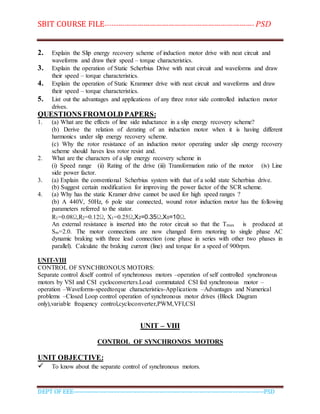 SBIT COURSE FILE----------------------------------------------------------------------- PSD
DEPT OF EEE--------------------------------------------------------------------------------------------PSD
2. Explain the Slip energy recovery scheme of induction motor drive with neat circuit and
waveforms and draw their speed – torque characteristics.
3. Explain the operation of Static Scherbius Drive with neat circuit and waveforms and draw
their speed – torque characteristics.
4. Explain the operation of Static Krammer drive with neat circuit and waveforms and draw
their speed – torque characteristics.
5. List out the advantages and applications of any three rotor side controlled induction motor
drives.
QUESTIONS FROM OLD PAPERS:
1. (a) What are the effects of line side inductance in a slip energy recovery scheme?
(b) Derive the relation of derating of an induction motor when it is having different
harmonics under slip energy recovery scheme.
(c) Why the rotor resistance of an induction motor operating under slip energy recovery
scheme should haves less rotor resist and.
2. What are the characters of a slip energy recovery scheme in
(i) Speed range (ii) Rating of the drive (iii) Transformation ratio of the motor (iv) Line
side power factor.
3. (a) Explain the conventional Scherbius system with that of a solid state Scherbius drive.
(b) Suggest certain modification for improving the power factor of the SCR scheme.
4. (a) Why has the static Kramer drive cannot be used for high speed ranges ?
(b) A 440V, 50Hz, 6 pole star connected, wound rotor induction motor has the following
parameters referred to the stator.
R1=0.08Ω,R2=0.12Ω, X1=0.25Ω,X2=0.35Ω.X0=10Ω.
An external resistance is inserted into the rotor circuit so that the Tmax is produced at
Sm=2.0. The motor connections are now changed form motoring to single phase AC
dynamic braking with three lead connection (one phase in series with other two phases in
parallel). Calculate the braking current (line) and torque for a speed of 900rpm.
UNIT-VIII
CONTROL OF SYNCHRONOUS MOTORS:
Separate control &self control of synchronous motors –operation of self controlled synchronous
motors by VSI and CSI cycloconverters.Load commutated CSI fed synchronous motor –
operation –Waveforms-speedtorque characteristics-Applications –Advantages and Numerical
problems –Closed Loop control operation of synchronous motor drives (Block Diagram
only),variable frequency control,cycloconverter,PWM,VFI,CSI
UNIT – VIII
CONTROL OF SYNCHRONOS MOTORS
UNIT OBJECTIVE:
 To know about the separate control of synchronous motors.
 