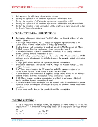 SBIT COURSE FILE----------------------------------------------------------------------- PSD
DEPT OF EEE--------------------------------------------------------------------------------------------PSD
 To know about the self-control of synchronous motors.
 To study the operation of self controlled synchronous motor drives by VSI.
 To study the operation of self controlled synchronous motor drives by CSI.
 To study the operation of self controlled synchronous motor drives by Cyclo converters.
 To study the operation of load commutated CSI fed synchronous motor drives and to draw
the Speed – Torque characteristics.
IMPORTANT POINTSAND DEFINITIONS:
 The function of inverters is to convert Fixed DC voltage into Variable voltage AC with
variable frequency.
 In a Voltage source inverters, the DC source has negligible impedance where as inn
Current source inverters, the DC source is having high impedance.
 In all the inverters self commutation is employed except for Mc Murray and Mc Murray –
Bedford inverters. For these two inverters forced commutation is used.
 In Mc Murray inverter, Auxiliary commutation is used and in Mc Murray – Bedford
inverter Auxiliary impulse commutation is used.
 In all of the voltage control techniques used for inverters, Pulse Width modulation (PWM)
technique is more advantageous one and also it reduces the harmonic content in the output
waveform.
 In single phase parallel inverter, the capacitor is used for commutation.
 The function of inverters is to convert Fixed DC voltage into Variable voltage AC with
variable frequency.
 In a Voltage source inverters, the DC source has negligible impedance where as inn
Current source inverters, the DC source is having high impedance.
 In all the inverters self commutation is employed except for Mc Murray and Mc Murray –
Bedford inverters. For these two inverters forced commutation is used.
 In Mc Murray inverter, Auxiliary commutation is used and in Mc Murray – Bedford
inverter Auxiliary impulse commutation is used.
 In all of the voltage control techniques used for inverters, Pulse Width modulation (PWM)
technique is more advantageous one and also it reduces the harmonic content in the output
waveform.
 In single phase parallel inverter, the capacitor is used for commutation.
OBJECTIVE QUESTIONS :
1. If, for a single-phase half-bridge inverter, the amplitude of output voltage is Vs and the
output power is P, then their corresponding values for a single-phase full-bridge inverter
are
(a) Vs, P (c) 2 Vs, 2P
(b) V/2, 2P (d) 2 Vs, P.
 