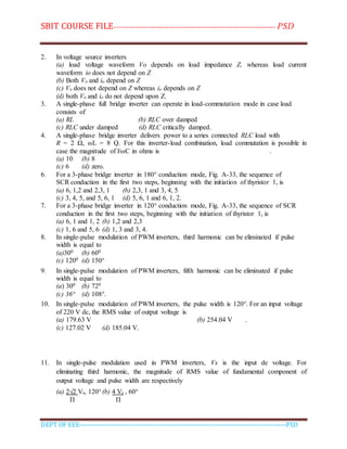 SBIT COURSE FILE----------------------------------------------------------------------- PSD
DEPT OF EEE--------------------------------------------------------------------------------------------PSD
2. In voltage source inverters
(a) load voltage waveform Vo depends on load impedance Z, whereas load current
waveform io does not depend on Z
(b) Both Vo and io depend on Z
(c) Vo does not depend on Z whereas io depends on Z
(d) both Vo and io do not depend upon Z.
3. A single-phase full bridge inverter can operate in load-commutation mode in case load
consists of
(a) RL (b) RLC over damped
(c) RLC under damped (d) RLC critically damped.
4. A single-phase bridge inverter delivers power to a series connected RLC load with
R = 2 Ω, ωL = 8 Q. For this inverter-load combination, load commutation is possible in
case the magnitude of l/ωC in ohms is .
(a) 10 (b) 8
(c) 6 (d) zero.
6. For a 3-phase bridge inverter in 180° conduction mode, Fig. A-33, the sequence of
SCR conduction in the first two steps, beginning with the initiation of thyristor 1, is
(a) 6, 1,2 and 2,3, 1 (b) 2,3, 1 and 3, 4, 5
(c) 3, 4, 5, and 5, 6, 1 (d) 5, 6, 1 and 6, 1, 2.
7. For a 3-phase bridge inverter in 120° conduction mode, Fig. A-33, the sequence of SCR
conduction in the first two steps, beginning with the initiation of thyristor 1, is
(a) 6, 1 and 1, 2 (b) 1,2 and 2,3
(c) 1, 6 and 5, 6 (d) 1, 3 and 3, 4.
8. In single-pulse modulation of PWM inverters, third harmonic can be eliminated if pulse
width is equal to
(a)300 (b) 600
(c) 1200 (d) 150°
9. In single-pulse modulation of PWM inverters, fifth harmonic can be eliminated if pulse
width is equal to
(a) 300 (b) 720
(c) 36° (d) 108°.
10. In single-pulse modulation of PWM inverters, the pulse width is 120°. For an input voltage
of 220 V dc, the RMS value of output voltage is
(a) 179.63 V (b) 254.04 V .
(c) 127.02 V (d) 185.04 V.
11. In single-pulse modulation used in PWM inverters, Vs is the input de voltage. For
eliminating third harmonic, the magnitude of RMS value of fundamental component of
output voltage and pulse width are respectively
(a) 2√2 Vs, 120° (b) 4 Vs , 60°
Π Π
 