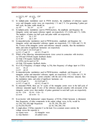 SBIT COURSE FILE----------------------------------------------------------------------- PSD
DEPT OF EEE--------------------------------------------------------------------------------------------PSD
(c) 2√2 Vs, 60° (d) 4 Vs , 120°
Π Π
12. In multiple-pulse modulation used in PWM inverters, the amplitudes of reference square
wave and triangular carrier wave are respectively 1 V and 2 V. For generating 5 pulses per
half cycle, the pulse width should be
(a) 36° (b) 24° (c) 18° (d) 12°.
13. In multiple-pulse modulation used in PWM inverters, the amplitude and frequency for
triangular carrier and square reference signals are respectively 4 V, 6 kHz and 1 V, 1 kHz.
The numbers of pulses per half cycle and pulse width are respectively
(a) 6, 90° (b) 3, 45°
(c) 4, 60° (d) 3, 40°.
14. In sinusoidal-pulse modulation used in PWM inverters, amplitude and frequency for
triangular carrier and sinusoidal reference signals are respectively 5 V, 1 kHz and 1 V, 50
Hz. If zeros of the triangular carrier and reference sinusoid coincide, then the modulation
index and order of significant harmonics are respectively
(a) 0.2,9 and 11 (b) 0.4,9 and 11
(c) 0.2, 17 and 19 (d) 0.2, 19 and 21.
15. Which of the following statement/statements is/are correct in connection with inverters:
(a) VSI and CSI both require feedback diodes
(b) Only CSI requires feedback diodes
(c) GTOs can be used in CSI
(d) Only VSI requires feedback diodes.
16. In a CSI, if frequency of output voltage is f Hz, then frequency of voltage input to CSI is
(a) f (b) 2f
(c) f/2 (d) 3f.
17. In sinusoidal-pulse modulation used in PWM inverters, amplitude and frequency of
triangular carrier and sinusoidal reference signals are respectively 5 V, 1 kHz and 1 V, 50
Hz. If peak of the triangular carrier coincides with the zero of the reference sinusoid, then
the modulation index and order of significant harmonics are
(a) 0.2,9 and 11 (b) 0.4,9 and 11
(c) 0.2, 17 and 19 (d) 0.2, 19 and 21.
18. In sinusoidal PWM, there are 'm' cycles of the triangular carrier wave in the half cycle of
reference sinusoidal signal. If zero of the reference sinusoid coincides with zero/peak of the
triangular carrier wave, then number of pulses generated in each half cycle are respectively
(a) (m - 1)/m (b) (m - 1)/(m - 1)
(c) m/m (d) m/(m - 1).
19. In an inverter with fundamental output frequency of 50 Hz, if third harmonic is eliminated,
then frequencies of other components in the output voltage wave, in Hz, would be
(a) 250, 350, 450, high frequencies (b) 50, 250, 350, 450
(c) 50,250,350,550 (d) 50, 100, 200, 250.
20. A single-phase CSI has capacitor C as the load. For a constant source current, the
voltage across the capacitor is
(a) square wave (b) triangular wave
(c) step function - (d) pulsed wave.
 