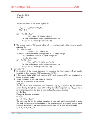 SBIT COURSE FILE----------------------------------------------------------------------- PSD
DEPT OF EEE--------------------------------------------------------------------------------------------PSD
Where 𝐼𝑎=T/𝐾𝑎∅
T=𝐾𝑎∅𝐼𝑎
The no load speed of the motor is given by
𝑁 𝑁−𝐿 = (em(1+cos∝)/𝜋𝐾𝑎∅ )
Where T=0
(ii) For RL – load :
VOTH = (Vm /  ) (Cos  - Cos )
The value of Extinction angle  can be calculated by,
 = (  +  ) ; Where  = tan-1 (L / R)
 The average value of DC output voltage of 1 -  full controlled bridge converter can be
calculated by,
(i) For R – load :
VO TH = (2 Vm/ ) ( Cos )
Where VO TH is the theoretical average value of DC output voltage
Vm is maximum value of AC input voltage and
 is the firing angle.
(ii) For RL – load :
VOTH = (2 Vm /  ) (Cos  - Cos )
The value of Extinction angle  can be calculated by,
 = (  +  ) ; Where  = tan-1 (L / R)
 = tan-1 (L / R)
 In converters if the source inductance is considered the load current will not transfer
immediately from outgoing SCR’s to incoming SCR’s.
 “ The period during which both outgoing SCR’s and incoming SCR’s are conducting” is
known as overlap period.
 SINGLE PHASE SERIES DC SERIES DRIVES
Back emf is expressed by the euation
𝑒 𝑏=𝐾𝑎∅N
The flux ∅ has two components one component ,say ∅ 𝑎,is produced by the armature
current flowing through the series field winding .the other component say ∅ 𝑟𝑒𝑠 ,is due to
the residual magnetism .the latter is small and can be assumed constant.
∅ = ∅ 𝑎+∅ 𝑟𝑒𝑠
If magnetic linearity is assumed
∅ 𝑎=𝐾𝑓 𝐼𝑎
𝑒 𝑏 = 𝐾𝑎(𝐾𝑓 𝐼𝑎 + ∅ 𝑟𝑒𝑠 )𝑛
The back emf due to the residual magnetism is very small and is proportional to speed
.the back emf due to the flux produced by the armature current is the major voltage ,and it
is present when both 𝑖 𝑎 and n are present.average back emf is given by the equation ,
𝐸𝑏 = 𝐾𝑎𝑓. 𝑁. 𝐼 𝑎 + 𝐾𝑟𝑒𝑠.N
 