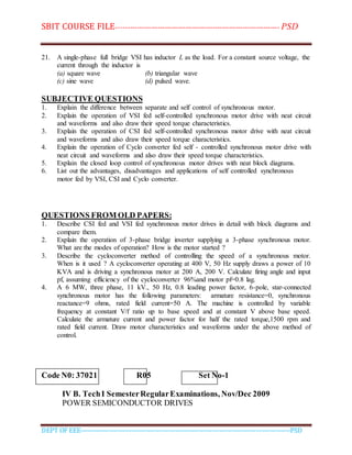 SBIT COURSE FILE----------------------------------------------------------------------- PSD
DEPT OF EEE--------------------------------------------------------------------------------------------PSD
21. A single-phase full bridge VSI has inductor L as the load. For a constant source voltage, the
current through the inductor is
(a) square wave (b) triangular wave
(c) sine wave (d) pulsed wave.
SUBJECTIVE QUESTIONS
1. Explain the difference between separate and self control of synchronous motor.
2. Explain the operation of VSI fed self-controlled synchronous motor drive with neat circuit
and waveforms and also draw their speed torque characteristics.
3. Explain the operation of CSI fed self-controlled synchronous motor drive with neat circuit
and waveforms and also draw their speed torque characteristics.
4. Explain the operation of Cyclo converter fed self - controlled synchronous motor drive with
neat circuit and waveforms and also draw their speed torque characteristics.
5. Explain the closed loop control of synchronous motor drives with neat block diagrams.
6. List out the advantages, disadvantages and applications of self controlled synchronous
motor fed by VSI, CSI and Cyclo converter.
QUESTIONS FROM OLD PAPERS:
1. Describe CSI fed and VSI fed synchronous motor drives in detail with block diagrams and
compare them.
2. Explain the operation of 3-phase bridge inverter supplying a 3-phase synchronous motor.
What are the modes of operation? How is the motor started ?
3. Describe the cycloconverter method of controlling the speed of a synchronous motor.
When is it used ? A cycloconverter operating at 400 V, 50 Hz supply draws a power of 10
KVA and is driving a synchronous motor at 200 A, 200 V. Calculate firing angle and input
pf, assuming efficiency of the cycloconverter 96%and motor pf=0.8 lag.
4. A 6 MW, three phase, 11 kV., 50 Hz, 0.8 leading power factor, 6-pole, star-connected
synchronous motor has the following parameters: armature resistance=0, synchronous
reactance=9 ohms, rated field current=50 A. The machine is controlled by variable
frequency at constant V/f ratio up to base speed and at constant V above base speed.
Calculate the armature current and power factor for half the rated torque,1500 rpm and
rated field current. Draw motor characteristics and waveforms under the above method of
control.
Code N0: 37021 R05 Set No-1
IV B. TechI SemesterRegularExaminations, Nov/Dec 2009
POWER SEMICONDUCTOR DRIVES
 