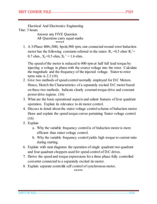 SBIT COURSE FILE----------------------------------------------------------------------- PSD
DEPT OF EEE--------------------------------------------------------------------------------------------PSD
Electrical And Electronics Engineering
Tine: 3 hours
Answer any FIVE Question
All Questions carry equal marks
*****
1. A 3-Phase 400v,50Hz 6pole,960 rpm, star connected wound rotor Induction
motor has the following constants referred to the stator: Rs =0.5 ohm/ Rr’=
0.7 ohm , Xs=0.5 ohm, Xr ’ = 1.6 ohm.
The speed of the motor is reduced to 800 rpm at half full load torque by
injecting a voltage in phase with the source voltage into the rotor. Calculate
the magnitude and the frequency of the injected voltage. Stator to rotor
turns ratio is 2.2 (16)
2. Give two methods of speed control normally employed for D.C Motors.
Hence, Sketch the Characteristics of a separately excited D.C motor based
on these two methods. Indicate clearly constant torque drive and constant
power drive regions. (16)
3. What are the basic operational aspects and salient features of four quadrant
operation. Explain its relevance to de motor control.
4. Discuss in detail about the stator voltage controlscheme of Induction motor.
Draw and explain the speed torque curves pertaining Stator voltage control.
(16)
5. Explain
a. Why the variable frequency controlis of Induction motor is more
efficient than stator voltage control.
b. Why the variable frequency controlyields high torque to current ratio
during starting.
6. Explain with neat diagrams the operation of single quadrant two quadrant
and four quadrant choppers used for speed control of D.C drives.
7. Derive the speed and torque expressions for a three phase fully controlled
converter connected to a separately excited do motor.
8. Explain separate control& self control of synchronous motor.
*****
 