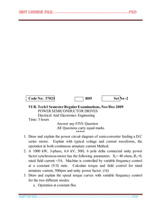 SBIT COURSE FILE----------------------------------------------------------------------- PSD
DEPT OF EEE--------------------------------------------------------------------------------------------PSD
Code No: 37021 R05 Set No -2
VI B. TechI SemesterRegularExaminations, Nov/Dec 2009
POWER SEMICONDUCTOR DRIVES
Electrical And Electronics Engineering
Time: 3 hours
Answer any FIVE Question
All Questions carry equal marks
*****
1. Draw and explain the power circuit diagram of semi-converter feeding a D.C
series motor. Explain with typical voltage and current waveforms, the
operation in both continuous armature current Method.
2. A 1000 kW, 3-phase, 6.6 kV, 50Hz 6 pole delta connected unity power
factor synchronous motor has the following parameters. Xs= 40 ohms, Rs=0,
rated field current =5A. Machine is controlled by variable frequency control
at a constant (V/f) ratio. Calculate torque and field control for rated
armature current, 500rpm and unity power factor. (16)
3. Draw and explain the speed torque curves with variable frequency control
for the two different modes.
a. Operation at constant flux
 