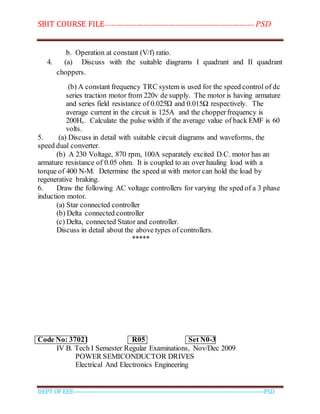 SBIT COURSE FILE----------------------------------------------------------------------- PSD
DEPT OF EEE--------------------------------------------------------------------------------------------PSD
b. Operation at constant (V/f) ratio.
4. (a) Discuss with the suitable diagrams I quadrant and II quadrant
choppers.
(b) A constant frequency TRC system is used for the speed control of dc
series traction motor from 220v de supply. The motor is having armature
and series field resistance of 0.025Ώ and 0.015Ω respectively. The
average current in the circuit is 125A and the chopperfrequency is
200Hz. Calculate the pulse width if the average value of back EMF is 60
volts.
5. (a) Discuss in detail with suitable circuit diagrams and waveforms, the
speed dual converter.
(b) A 230 Voltage, 870 rpm, 100A separately excited D.C. motor has an
armature resistance of 0.05 ohm. It is coupled to an over hauling load with a
torque of 400 N-M. Determine the speed at with motor can hold the load by
regenerative braking.
6. Draw the following AC voltage controllers for varying the sped of a 3 phase
induction motor.
(a) Star connected controller
(b) Delta connected controller
(c) Delta, connected Stator and controller.
Discuss in detail about the above types of controllers.
*****
Code No: 37021 R05 Set N0-3
IV B. Tech I Semester Regular Examinations, Nov/Dec 2009
POWER SEMICONDUCTOR DRIVES
Electrical And Electronics Engineering
 