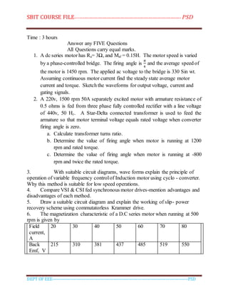 SBIT COURSE FILE----------------------------------------------------------------------- PSD
DEPT OF EEE--------------------------------------------------------------------------------------------PSD
Time : 3 hours
Answer any FIVE Questions
All Questions carry equal marks.
1. A dc series motor has Ra= 3Ω, and Maf = 0.15H. The motor speed is varied
by a phase-controlled bridge. The firing angle is
𝜋
4
and the average speed of
the motor is 1450 rpm. The applied ac voltage to the bridge is 330 Sin wt.
Assuming continuous motor current find the steady state average motor
current and torque. Sketch the waveforms for output voltage, current and
gating signals.
2. A 220v, 1500 rpm 50A separately excited motor with armature resistance of
0.5 ohms is fed from three phase fully controlled rectifier with a line voltage
of 440v, 50 Hz. A Star-Delta connected transformer is used to feed the
armature so that motor terminal voltage equals rated voltage when converter
firing angle is zero.
a. Calculate transformer turns ratio.
b. Determine the value of firing angle when motor is running at 1200
rpm and rated torque.
c. Determine the value of firing angle when motor is running at -800
rpm and twice the rated torque.
3. With suitable circuit diagrams, wave forms explain the principle of
operation of variable frequency controlof Induction motor using cyclo - converter.
Why this method is suitable for low speed operations.
4. Compare VSI & CSI fed synchronous motor drives-mention advantages and
disadvantages of each method.
5. Draw a suitable circuit diagram and explain the working of slip- power
recovery scheme using commutatorless Krammer drive.
6. The magnetization characteristic of a D.C series motor when running at 500
rpm is given by
Field
current,
A
20 30 40 50 60 70 80
Back
Emf, V
215 310 381 437 485 519 550
 