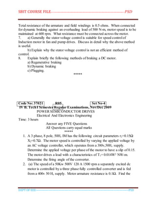 SBIT COURSE FILE----------------------------------------------------------------------- PSD
DEPT OF EEE--------------------------------------------------------------------------------------------PSD
Total resistance of the armature and field windings is 0.5 ohms. When connected
for dynamic braking against an overhauling load of 500 N-m, motor speed is to be
maintained at 600 rpm. What resistance must be connected across the motor.
7. a) Generally the stator voltage controlis suitable for speed controlof
Induction motor in fan and pump drives. Discuss in detail why the above method
is useful.
b) Explain why the stator voltage control is not an efficient method of
control.
8. Explain briefly the following methods of braking a DC motor.
a) Regenerative braking
b) Dynamic braking
c) Plugging.
*****
Code No: 37021 R05 Set No-4
IV B. TechI SemesterRegular Examinations, Nov/Dec 2009
POWER SEMICONDUCTOR DRIVES
Electrical And Electronics Engineering
Time: 3 hours
Answer any FIVE Questions
All Questions carry equal marks
*****
1. A 3 phase, 8 pole, 50Hz IM has the following circuit parameters r2=0.15Ω
X2=0.7Ω. The motor speed is controlled by varying the applied voltage by
an AC voltage controller, which operates from a 380v,50Hz supply.
Determine the applied voltage per phase of the motor to have a slip of 0.15.
The motor drives a load with a characteristics of T1= 0.014W2 NW-m.
Determine the firing angle of the converter.
2. (a) The speed of a 50Kw 500V 120 A 1500 rpm a separately excited dc
motor is controlled by a three phase fully controlled converter and is fed
from a 400v 50 Hz supply. Motor armature resistance is 0.1Ω. Find the
 