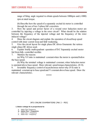 SBIT COURSE FILE----------------------------------------------------------------------- PSD
DEPT OF EEE--------------------------------------------------------------------------------------------PSD
range of firing angle required to obtain speeds between 1000rpm and (-1000)
rpm at rated torque.
(b) Describe how the speed of a separately excited dc motor is controlled
through the use of two 3-phase full converters.
3. How the speed and power factor of a wound rotor Induction motor are
controlled by injecting a voltage in the rotor circuit? What should be the relation
between the frequency of the injected voltage and the frequency of the rotor
induced voltage?
4. Draw the circuit diagram and explain the operation of closed loop speed
control with inner current loop and field weakening.
5. Give the circuit layout for single phase DC drives Enumerate the various
single phase DC drives used.
6. Explain briefly multi-quadrant operation of D.C Separately excited motor
fed from fully controlled rectifier.
7. Mention the reasons
(a) Why V/f ratio is maintained constantwhen the motor is operated below
the base speed.
(b) Why the terminal voltage is maintained constant, when Induction motor
is operated above base speed. Draw relevant speed torque characteristics. (8+8).
8. Invariable frequency controlof asynchronous motor why (V/f) ratio is
maintained constant up to base speed and V constant above base speed. Draw the
relevant characteristics.
*****
JNTU ONLINE EXAMINATIONS [Mid 2 - PED]
1. Stator voltage Vs is proportional to
a. stator flux/ frequency
b. stator flux * frequency
c. stator flux + frequency
d. stator flux - frequency
 