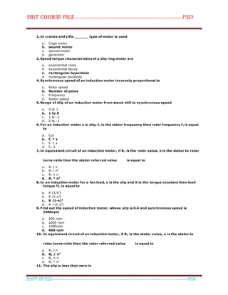 SBIT COURSE FILE----------------------------------------------------------------------- PSD
DEPT OF EEE--------------------------------------------------------------------------------------------PSD
2. In cranes and Lifts ______ type of motor is used
a. Cage motor
b. wound motor
c. special motor
d. generator
3. Speed torque characteristics of a slip ring motor are
a. exponential raise
b. exponential decay
c. rectangular hyperbola
d. rectangular parabola
4. Synchronous speed of an induction motor inversely proportional to
a. Rotor speed
b. Number of poles
c. Frequency
d. Stator speed
5. Range of slip of an induction motor from stand still to synchronous speed
a. 0 to 1
b. 1 to 0
c. 1 to -1
d. 0 to -1
6. For an induction motor s is slip, fs is the stator frequency then rotor frequency fr is equal
to
a. fs/s
b. fs * s
c. fs + s
d. fs- s
7. In equivalent circuit of an induction motor, if Rr is the rotor value, n is the stator to rotor
turns ratio then the stator referred value is equal to
a. Rr / n
b. Rr / n2
c. Rr + n
d. Rr * n2
8. In an induction motor for a fan load, s is the slip and K is the torque constant then load
torque TL is equal to
a. K (1/s2
)
b. K (1-s2
)
c. K (1-s)2
d. K +(1-s2
)
9. Find out the speed of induction motor, whose slip is 0.4 and synchronous speed is
1000rpm
a. 500 rpm
b. 2000 rpm
c. 1000rpm
d. 600 rpm
10. In equivalent circuit of an induction motor, if Rs is the stator value, n is the stator to
rotor turns ratio then the rotor referred value is equal to
a. Rs / n
b. Rs / n2
c. Rs + n
d. Rs * n2
11. The slip is less than zero in
 