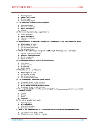 SBIT COURSE FILE----------------------------------------------------------------------- PSD
DEPT OF EEE--------------------------------------------------------------------------------------------PSD
a. Motoring region
b. Generating region
c. Braking region
d. Regenerating region
12. The maximum torque is independent of
a. Stating resistance
b. Maximum resistance
c. Rotor resistance
d. Voltage
13. Maximum slip is directly proportional to
a. Stator resistance
b. Rotor resistance
c. Maximum resistance
d. Voltage
14. When the rotor in stationary, the torque corresponds to the starting torque when
a. Slip is equal to unity
b. Slip is less than unity
c. Slip is greater than unity
d. Slip is equal to zero
15. Which of the following motor preferred for high starting torque application
a. Squirrel cage induction motor
b. Slip ring induction motor
c. Synchronous motor
d. DC Shunt motor
16. Synchronous speed is directly proportional to
a. Rotor speed
b. Number of poles
c. Frequency
d. Stator speed
17. When torque is equal to zero
a. Slip is equal to zero
b. Slip is equal to unity
c. Slip is less than unity
d. Slip is greater than unity
18. The torque has a maximum value, called
a. Break over torque at slip minimum
b. Break down torque at slip minimum
c. Break down torque at slip maximum
d. Break over torque at slip maximum
19. The torque is positive but the speed is negative, so ___________ torque appears as
breaking torque
a. Costing
b. Braking
c. Motor
d. Plugging
20. The slip is greater than unity
a. Motoring region
b. Braking region
c. Regenerating region
d. Generating region
21. What is the disadvantage of an induction motor using stator voltage controller
a. The control circuit is very simple
b. The input power factor is very low
 