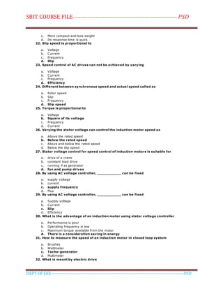 SBIT COURSE FILE----------------------------------------------------------------------- PSD
DEPT OF EEE--------------------------------------------------------------------------------------------PSD
c. More compact and less weight
d. Its response time is quick
22. Slip speed is proportional to
a. Voltage
b. Current
c. Frequency
d. Slip
23. Speed control of AC drives can not be achieved by varying
a. Voltage
b. Current
c. Frequency
d. Efficiency
24. Different between synchronous speed and actual speed called as
a. Rotor speed
b. Slip
c. Frequency
d. Slip speed
25. Torque is proportional to
a. Voltage
b. Square of its voltage
c. Frequency
d. Current
26. Varying the stator voltage can control the induction motor speed as
a. Above the rated speed
b. Below the rated speed
c. Above and below the rated speed
d. Below the slip speed
27. Stator voltage control for speed control of induction motors is suitable for
a. drive of a crane
b. constant load drive
c. running if as generator
d. fan and pump drives
28. By using AC voltage controller, ___________ can be fixed
a. supply voltage
b. current
c. supply frequency
d. Flux
29. By using AC voltage controller, ___________ can be fixed
a. Supply voltage
b. Current
c. Slip
d. Efficiency
30. What is the advantage of an induction motor using stator voltage controller
a. Performance is poor
b. Operating frequency is low
c. Maximum torque available from the motor
d. There is a consideration saving in energy
31. How to measure the speed of an induction motor in closed loop system
a. Brushes
b. Wattmeter
c. Tacho-generator
d. Multimeter
32. What is meant by electric drive
 