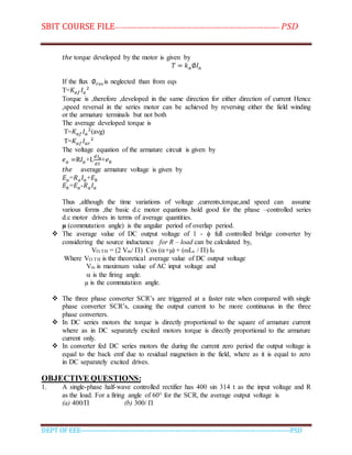 SBIT COURSE FILE----------------------------------------------------------------------- PSD
DEPT OF EEE--------------------------------------------------------------------------------------------PSD
𝑡ℎ𝑒 torque developed by the motor is given by
𝑇 = 𝑘 𝑎∅𝐼𝑎
If the flux ∅ 𝑟𝑒𝑠 is neglected than from eqs
T=𝐾𝑎𝑓 𝐼𝑎
2
Torque is ,therefore ,developed in the same direction for either direction of current Hence
,speed reversal in the series motor can be achieved by reversing either the field winding
or the armature terminals but not both
The average developed torque is
T=𝐾𝑎𝑓 𝐼𝑎
2
(avg)
T=𝐾𝑎𝑓 𝐼𝑎𝑟
2
The voltage equation of the armature circuit is given by
𝑒 𝑎 =R𝐼𝑎+L
𝑑𝐼 𝑎
𝑑𝑡
+𝑒 𝑏
𝑡ℎ𝑒 average armature voltage is given by
𝐸 𝑎=𝑅 𝑎 𝐼𝑎+𝐸𝑏
𝐸𝑏=𝐸 𝑎-𝑅 𝑎 𝐼𝑎
Thus ,although the time variations of voltage ,currents,torque,and speed can assume
various forms ,the basic d.c motor equations hold good for the phase –controlled series
d.c motor drives in terms of average quantities.
µ (commutation angle) is the angular period of overlap period.
 The average value of DC output voltage of 1 -  full controlled bridge converter by
considering the source inductance for R – load can be calculated by,
VO TH = (2 Vm/ ) Cos (+µ) + (Ls / ) I0
Where VO TH is the theoretical average value of DC output voltage
Vm is maximum value of AC input voltage and
 is the firing angle.
µ is the commutation angle.
 The three phase converter SCR’s are triggered at a faster rate when compared with single
phase converter SCR’s, causing the output current to be more continuous in the three
phase converters.
 In DC series motors the torque is directly proportional to the square of armature current
where as in DC separately excited motors torque is directly proportional to the armature
current only.
 In converter fed DC series motors the during the current zero period the output voltage is
equal to the back emf due to residual magnetism in the field, where as it is equal to zero
in DC separately excited drives.
OBJECTIVE QUESTIONS:
1. A single-phase half-wave controlled rectifier has 400 sin 314 t as the input voltage and R
as the load. For a firing angle of 60° for the SCR, the average output voltage is
(a) 400/П (b) 300/ П
 